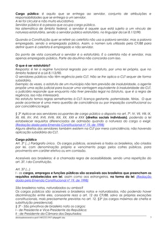 Cargo público: é aquilo que se entrega ao servidor, conjunto de atribuições e
responsabilidades que se entrega a um servidor.
A lei foi circular e não muito elucidativa.
Servidor público é a pessoa que ocupa cargo público.
Na sistemática de âmbito federal, o servidor é aquele que está sujeito a um vínculo de
natureza estatutária, sendo o servidor público estatutário, no linguajar da Lei 8.112/90.
Quando a Constituição quer se referir ao celetista não usa a palavra servidor, mas a palavra
empregado, sendo o empregado público. Assim, o nomen iuris utilizado pela CF/88 para
definir quem é celetista é empregado e não servidor.
Do ponto de vista conceitual o servidor é o estatutário. E o celetista não é servidor, mas
apenas empregado público. Parte da doutrina não concorda com isso.
O que é ser estatutário?
Resposta: é ter o regime funcional regrado por um estatuto, por uma lei própria, que no
âmbito federal é a Lei 8.112/90.
O servidores públicos não têm regência pela CLT. Não se lhe aplica a CLT sequer de forma
subsidiária.
Exemplo: às vezes, o estatuto de um município não tem previsão de insalubridade, o agente
propõe uma ação judicial para buscar uma vantagem equivalente à insalubridade da CLT,
o judiciário responde que enquanto não tiver previsão legal no Estatuto, que é a regra de
regência, isso não interessará.
No estatuto temos regras semelhantes à CLT: licença gestante, paternidade, férias. O que
pode acontecer é uma mera questão de coincidência ou por imposição constitucional ou
por coincidência legal.
§ 3º Aplica-se aos servidores ocupantes de cargo público o disposto no art. 7º, IV, VII, VIII, IX,
XII, XIII, XV, XVI, XVII, XVIII, XIX, XX, XXII e XXX (direitos sociais individuais), podendo a lei
estabelecer requisitos diferenciados de admissão quando a natureza do cargo o exigir.
(Redação dada pela Emenda Constitucional nº 19, de 1998)
Alguns direitos dos servidores também existem na CLT por mera coincidência, não havendo
aplicação subsidiária da CLT.
Cargo público
Art. 3º (...) Parágrafo único. Os cargos públicos, acessíveis a todos os brasileiros, são criados
por lei, com denominação própria e vencimento pago pelos cofres públicos, para
provimento em caráter efetivo ou em comissão.
Acessíveis aos brasileiros: é a chamada regra de acessibilidade, sendo uma repetição do
art. 37, I da Constituição.
Art. 37 (...)
I - os cargos, empregos e funções públicas são acessíveis aos brasileiros que preencham os
requisitos estabelecidos em lei, assim como aos estrangeiros, na forma da lei; (Redação
dada pela Emenda Constitucional nº 19, de 1998)
São brasileiros natos, naturalizados ou ambos?
Os cargos públicos são acessíveis a brasileiros natos e naturalizados, não podendo haver
discriminação entre eles, consoante reza o art. 12 da CF/88, salvo as próprias exceções
constitucionais, mais precisamente previstas no art. 12, §3º (os cargos máximos de chefia e
substituição presidencial).
§ 3º - São privativos de brasileiro nato os cargos:
I - de Presidente e Vice-Presidente da República;
II - de Presidente da Câmara dos Deputados;
direitoadministrativo-prof-140325213937-phpapp01.doc 3
 