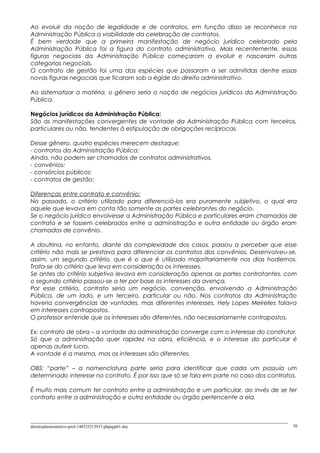 Ao evoluir da noção de legalidade e de contratos, em função disso se reconhece na
Administração Pública a viabilidade da celebração de contratos.
É bem verdade que a primeira manifestação de negócio jurídico celebrado pela
Administração Pública foi a figura do contrato administrativo. Mais recentemente, essas
figuras negociais da Administração Pública começaram a evoluir e nasceram outras
categorias negociais.
O contrato de gestão foi uma das espécies que passaram a ser admitidas dentre essas
novas figuras negociais que ficaram sob a égide do direito administrativo.
Ao sistematizar a matéria, o gênero seria a noção de negócios jurídicos da Administração
Pública.
Negócios jurídicos da Administração Pública:
São as manifestações convergentes de vontade da Administração Pública com terceiros,
particulares ou não, tendentes à estipulação de obrigações recíprocas.
Desse gênero, quatro espécies merecem destaque:
- contratos da Administração Pública:
Ainda, não podem ser chamados de contratos administrativos.
- convênios:
- consórcios públicos:
- contratos de gestão:
Diferenças entre contrato e convênio:
No passado, o critério utilizado para diferenciá-los era puramente subjetivo, o qual era
aquele que levava em conta tão somente as partes celebrantes do negócio.
Se o negócio jurídico envolvesse a Administração Pública e particulares eram chamados de
contrato e se fossem celebrados entre a administração e outra entidade ou órgão eram
chamados de convênio.
A doutrina, no entanto, diante da complexidade dos casos, passou a perceber que esse
critério não mais se prestava para diferenciar os contratos dos convênios. Desenvolveu-se,
assim, um segundo critério, que é o que é utilizado majoritariamente nos dias hodiernos.
Trata-se do critério que leva em consideração os interesses.
Se antes do critério subjetivo levava em consideração apenas as partes contratantes, com
o segundo critério passou-se a ter por base os interesses da avença.
Por esse critério, contrato seria um negócio, convenção, envolvendo a Administração
Pública, de um lado, e um terceiro, particular ou não. Nos contratos da Administração
haveria convergências de vontades, mas diferentes interesses. Hely Lopes Meirelles falava
em interesses contrapostos.
O professor entende que os interesses são diferentes, não necessariamente contrapostos.
Ex: contrato de obra – a vontade da administração converge com o interesse do construtor.
Só que a administração quer rapidez na obra, eficiência, e o interesse do particular é
apenas auferir lucro.
A vontade é a mesma, mas os interesses são diferentes.
OBS: “parte” – a nomenclatura parte seria para identificar que cada um possuía um
determinado interesse no contrato. É por isso que só se fala em parte no caso dos contratos.
É muito mais comum ter contrato entre a administração e um particular, ao invés de se ter
contrato entre a administração e outra entidade ou órgão pertencente a ela.
direitoadministrativo-prof-140325213937-phpapp01.doc 30
 