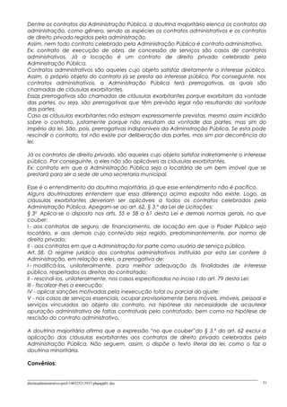 Dentre os contratos da Administração Pública, a doutrina majoritária elenca os contratos da
administração, como gênero, sendo as espécies os contratos administrativos e os contratos
de direito privado regidos pela administração.
Assim, nem todo contrato celebrado pela Administração Pública é contrato administrativo.
Ex: contrato de execução de obra, de concessão de serviços são casos de contratos
administrativos. Já a locação é um contrato de direito privado celebrado pela
Administração Pública.
Contratos administrativos são aqueles cujo objeto satisfaz diretamente o interesse público.
Assim, o próprio objeto do contrato já se presta ao interesse público. Por conseguinte, nos
contratos administrativos, a Administração Pública terá prerrogativas, as quais são
chamadas de cláusulas exorbitantes.
Essas prerrogativas são chamadas de cláusulas exorbitantes porque exorbitam da vontade
das partes, ou seja, são prerrogativas que têm previsão legal não resultando da vontade
das partes.
Caso as cláusulas exorbitantes não estejam expressamente previstas, mesmo assim incidirão
sobre o contrato, justamente porque não resultam da vontade das partes, mas sim do
império da lei. São, pois, prerrogativas indisponíveis da Administração Pública. Se esta pode
rescindir o contrato, tal não existe por deliberação das partes, mas sim por decorrência da
lei.
Já os contratos de direito privado, são aqueles cujo objeto satisfaz indiretamente o interesse
público. Por conseguinte, a eles não são aplicáveis as cláusulas exorbitantes.
Ex: contrato em que a Administração Pública seja a locatária de um bem imóvel que se
prestará para ser a sede de uma secretaria municipal.
Esse é o entendimento da doutrina majoritária, já que esse entendimento não é pacífico.
Alguns doutrinadores entendem que essa diferença acima exposta não existe. Logo, as
cláusulas exorbitantes deveriam ser aplicáveis a todos os contratos celebrados pela
Administração Pública. Apegam-se ao art. 62, § 3.º da Lei de Licitações:
§ 3o
Aplica-se o disposto nos arts. 55 e 58 a 61 desta Lei e demais normas gerais, no que
couber:
I - aos contratos de seguro, de financiamento, de locação em que o Poder Público seja
locatário, e aos demais cujo conteúdo seja regido, predominantemente, por norma de
direito privado;
II - aos contratos em que a Administração for parte como usuária de serviço público.
Art. 58. O regime jurídico dos contratos administrativos instituído por esta Lei confere à
Administração, em relação a eles, a prerrogativa de:
I - modificá-los, unilateralmente, para melhor adequação às finalidades de interesse
público, respeitados os direitos do contratado;
II - rescindi-los, unilateralmente, nos casos especificados no inciso I do art. 79 desta Lei;
III - fiscalizar-lhes a execução;
IV - aplicar sanções motivadas pela inexecução total ou parcial do ajuste;
V - nos casos de serviços essenciais, ocupar provisoriamente bens móveis, imóveis, pessoal e
serviços vinculados ao objeto do contrato, na hipótese da necessidade de acautelar
apuração administrativa de faltas contratuais pelo contratado, bem como na hipótese de
rescisão do contrato administrativo.
A doutrina majoritária afirma que a expressão “no que couber”do § 3.º do art. 62 exclui a
aplicação das cláusulas exorbitantes aos contratos de direito privado celebrados pela
Administração Pública. Não seguem, assim, o dispõe o texto literal da lei, como o faz a
doutrina minoritária.
Convênios:
direitoadministrativo-prof-140325213937-phpapp01.doc 31
 
