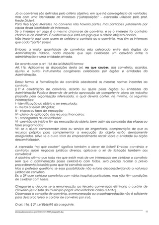 Já os convênios são definidos pelo critério objetivo, em que há convergência de vontades,
mas com uma identidade de interesses (“justaposição” – expressão utilizada pelo prof.
Fredie Didier).
Para Hely Lopes Meirelles, no convenio não haveria partes, mas partícipes, justamente por
causa dessa identidade de interesses.
Se o interesse em jogo é o mesmo chama-se de convênio, e se o interesse for contrário
chama-se de contrato. É o interesse que está em jogo que o critério objetivo analisa.
Não importa aqui com quem se celebra o contrato ou o convênio, mas sim os interesses
que cada “parte” possui.
Embora a maior quantidade de convênios seja celebrado entre dois órgãos da
Administração Pública, nada impede que seja celebrado um convênio entre a
administração e uma entidade privada.
De acordo com o art. 116 da Lei 8666/93 temos:
Art. 116. Aplicam-se as disposições desta Lei, no que couber, aos convênios, acordos,
ajustes e outros instrumentos congêneres celebrados por órgãos e entidades da
Administração.
Dessa forma, a formalização do convênio obedecerá as mesmas normas inerentes ao
contrato.
§ 1o
A celebração de convênio, acordo ou ajuste pelos órgãos ou entidades da
Administração Pública depende de prévia aprovação de competente plano de trabalho
proposto pela organização interessada, o qual deverá conter, no mínimo, as seguintes
informações:
I - identificação do objeto a ser executado;
II - metas a serem atingidas;
III - etapas ou fases de execução;
IV - plano de aplicação dos recursos financeiros;
V - cronograma de desembolso;
VI - previsão de início e fim da execução do objeto, bem assim da conclusão das etapas ou
fases programadas;
VII - se o ajuste compreender obra ou serviço de engenharia, comprovação de que os
recursos próprios para complementar a execução do objeto estão devidamente
assegurados, salvo se o custo total do empreendimento recair sobre a entidade ou órgão
descentralizador.
A expressão “no que couber” significa também o dever de licitar? Embora convênios e
contratos sejam negócios jurídicos diversos, aplica-se a lei de licitação também aos
convênios?
A doutrina afirma que toda vez que existir mais de um interessado em celebrar o convênio
sem que a administração possa celebrá-lo com todos, será preciso realizar o prévio
procedimento licitatório para que tal convênio ocorra.
Mas o professor questiona se essa possibilidade não estaria descaracterizando a natureza
jurídica do convênio.
Ex: o DF quer celebrar convênios com vários hospitais particulares, mas não têm condições
de celebrar com todos.
Chegou-se a debater se a remuneração ao terceiro conveniado eliminaria o caráter de
convenio (ex: o fato do município pagar uma entidade como a APAE).
Observado o conceito de convênio, a remuneração ou a contraprestação não é suficiente
para descaracterizar o caráter de convênio por si só.
O art. 116, § 2º, Lei 8666/93 diz o seguinte:
direitoadministrativo-prof-140325213937-phpapp01.doc 32
 
