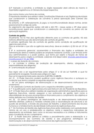 § 2o
Assinado o convênio, a entidade ou órgão repassador dará ciência do mesmo à
Assembléia Legislativa ou à Câmara Municipal respectiva.
Essa norma traduz uma forma de controle.
É importante ressaltar que existem várias Constituições Estaduais e Leis Orgânicas Municipais
que condicionam a celebração do convênio à previa aprovação pela Câmara dos
Vereadores.
No entanto, o STF, reiteradamente, já julgou a inconstitucionalidade dessas normas, sendo
posicionamento antigo da corte.
Ex: julgamento das seguintes ações: ADI 462 e ADI 770 – nessas ações o STF disse serem
inconstitucionais regras que condicionam a celebração do convenio ao prévio ato de
aprovação legislativa.
Contrato de gestão:
Atualmente, há no País dois significados diferente para os contratos de gestão. Há dois
institutos diferentes que são denominados de contrato de gestão.
O primeiro significado fala do contrato de gestão como condição de qualificação de
agencias executivas.
Para se entender o que são as agências executivas, deve-se analisar o § 8.0 do art. 37 da
CF:
§ 8º A autonomia gerencial, orçamentária e financeira dos órgãos e entidades da
administração direta e indireta poderá ser ampliada mediante contrato, a ser firmado entre
seus administradores e o poder público, que tenha por objeto a fixação de metas de
desempenho para o órgão ou entidade, cabendo à lei dispor sobre: (Incluído pela Emenda
Constitucional nº 19, de 1998)
I - o prazo de duração do contrato;
II - os controles e critérios de avaliação de desempenho, direitos, obrigações e
responsabilidade dos dirigentes;
III - a remuneração do pessoal."
Essa regra veio a ser regulamentada pelos artigos 51 e 52 da Lei 9.649/98, a qual foi
parcialmente revogada, ficando esses artigos em vigor.
Essa Lei foi regulamentada pelos decretos 2.487/98 e 2.488/98.
Art. 51. O Poder Executivo poderá qualificar como Agência Executiva a autarquia ou
fundação que tenha cumprido os seguintes requisitos:
I - ter um plano estratégico de reestruturação e de desenvolvimento institucional em
andamento;
II - ter celebrado Contrato de Gestão com o respectivo Ministério supervisor.
§ 1º A qualificação como Agência Executiva será feita em ato do Presidente da República.
§ 2º O Poder Executivo editará medidas de organização administrativa específicas para as
Agências Executivas, visando assegurar a sua autonomia de gestão, bem como a
disponibilidade de recursos orçamentários e financeiros para o cumprimento dos objetivos e
metas definidos nos Contratos de Gestão.
Art. 52. Os planos estratégicos de reestruturação e de desenvolvimento institucional
definirão diretrizes, políticas e medidas voltadas para a racionalização de estruturas e do
quadro de servidores, a revisão dos processos de trabalho, o desenvolvimento dos recursos
humanos e o fortalecimento da identidade institucional da Agência Executiva.
§ 1º Os Contratos de Gestão das Agências Executivas serão celebrados com periodicidade
mínima de um ano e estabelecerão os objetivos, metas e respectivos indicadores de
desempenho da entidade, bem como os recursos necessários e os critérios e instrumentos
para a avaliação do seu cumprimento.
§ 2º O Poder Executivo definirá os critérios e procedimentos para a elaboração e o
acompanhamento dos Contratos de Gestão e dos programas estratégicos de
reestruturação e de desenvolvimento institucional das Agências Executivas.
direitoadministrativo-prof-140325213937-phpapp01.doc 33
 