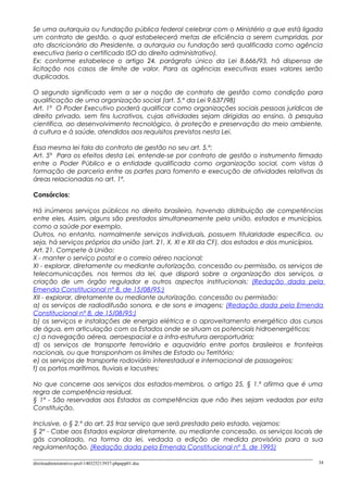 Se uma autarquia ou fundação pública federal celebrar com o Ministério a que está ligada
um contrato de gestão, o qual estabelecerá metas de eficiência a serem cumpridas, por
ato discricionário do Presidente, a autarquia ou fundação será qualificada como agência
executiva (seria o certificado ISO do direito administrativo).
Ex: conforme estabelece o artigo 24, parágrafo único da Lei 8.666/93, há dispensa de
licitação nos casos de limite de valor. Para as agências executivas esses valores serão
duplicados.
O segundo significado vem a ser a noção de contrato de gestão como condição para
qualificação de uma organização social (art. 5.º da Lei 9.637/98)
Art. 1º O Poder Executivo poderá qualificar como organizações sociais pessoas jurídicas de
direito privado, sem fins lucrativos, cujas atividades sejam dirigidas ao ensino, à pesquisa
científica, ao desenvolvimento tecnológico, à proteção e preservação do meio ambiente,
à cultura e à saúde, atendidos aos requisitos previstos nesta Lei.
Essa mesma lei fala do contrato de gestão no seu art. 5.º:
Art. 5º Para os efeitos desta Lei, entende-se por contrato de gestão o instrumento firmado
entre o Poder Público e a entidade qualificada como organização social, com vistas à
formação de parceria entre as partes para fomento e execução de atividades relativas às
áreas relacionadas no art. 1º.
Consórcios:
Há inúmeros serviços públicos no direito brasileiro, havendo distribuição de competências
entre eles. Assim, alguns são prestados simultaneamente pela união, estados e municípios,
como a saúde por exemplo.
Outros, no entanto, normalmente serviços individuais, possuem titularidade específica, ou
seja, há serviços próprios da união (art. 21, X, XI e XII da CF), dos estados e dos municípios.
Art. 21. Compete à União:
X - manter o serviço postal e o correio aéreo nacional;
XI - explorar, diretamente ou mediante autorização, concessão ou permissão, os serviços de
telecomunicações, nos termos da lei, que disporá sobre a organização dos serviços, a
criação de um órgão regulador e outros aspectos institucionais; (Redação dada pela
Emenda Constitucional nº 8, de 15/08/95:)
XII - explorar, diretamente ou mediante autorização, concessão ou permissão:
a) os serviços de radiodifusão sonora, e de sons e imagens; (Redação dada pela Emenda
Constitucional nº 8, de 15/08/95:)
b) os serviços e instalações de energia elétrica e o aproveitamento energético dos cursos
de água, em articulação com os Estados onde se situam os potenciais hidroenergéticos;
c) a navegação aérea, aeroespacial e a infra-estrutura aeroportuária;
d) os serviços de transporte ferroviário e aquaviário entre portos brasileiros e fronteiras
nacionais, ou que transponham os limites de Estado ou Território;
e) os serviços de transporte rodoviário interestadual e internacional de passageiros;
f) os portos marítimos, fluviais e lacustres;
No que concerne aos serviços dos estados-membros, o artigo 25, § 1.º afirma que é uma
regra de competência residual.
§ 1º - São reservadas aos Estados as competências que não lhes sejam vedadas por esta
Constituição.
Inclusive, o § 2.º do art. 25 traz serviço que será prestado pelo estado, vejamos:
§ 2º - Cabe aos Estados explorar diretamente, ou mediante concessão, os serviços locais de
gás canalizado, na forma da lei, vedada a edição de medida provisória para a sua
regulamentação. (Redação dada pela Emenda Constitucional nº 5, de 1995)
direitoadministrativo-prof-140325213937-phpapp01.doc 34
 