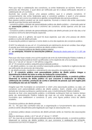 Para que haja a celebração dos consórcios, os entes federados se reúnem, firmam um
protocolo de intenções, o qual deve ser ratificado por lei e dessa ratificação decorre a
celebração de um contrato.
Quando isso ocorre, cria-se uma pessoa jurídica, que é o próprio consórcio. O
consorciamento dos entes federados gera o consórcio público, o qual é uma pessoa
jurídica, que tem como incumbência a gestão compartilhada dos serviços públicos.
Essa pessoa jurídica poderá ser de duas espécies, ficando a mercê dos entes associados
decidir qual das formas será adotada:
- consórcio público dotado de personalidade jurídica de direito público – chamado pela lei
de associação pública, que não é sinônimo de consórcio, sendo apenas uma de suas
espécies.
- Consórcio público dotado de personalidade jurídica de direito privado (a lei não deu a tal
consórcio nenhuma denominação especial).
Consórcio, pois, é o gênero, da qual há duas espécies, que são uma pessoa de direito
público e outra de direito privado.
A associação pública é apenas o nome dado a uma das espécies de consórcio público.
O NCC foi alterado no seu art. 41, IV justamente em detrimento da lei em análise. Esse artigo
é aquele que trata das pessoas jurídicas de direito público interno.
Art. 41. São pessoas jurídicas de direito público interno:
IV - as autarquias, inclusive as associações públicas; (Redação dada pela Lei nº 11.107, de
2005)
Para que não fosse criada uma quinta espécie de ente da Administração Pública indireta, é
que as associações públicas foram qualificadas como espécies de uma autarquia.
Mas o § 1.º do art. 6.º da Lei 11.107 afirma o seguinte:
Art. 6º O consórcio público adquirirá personalidade jurídica:
I - de direito público, no caso de constituir associação pública, mediante a vigência das leis
de ratificação do protocolo de intenções;
II - de direito privado, mediante o atendimento dos requisitos da legislação civil.
§ 1º O consórcio público com personalidade jurídica de direito público integra a
administração indireta de todos os entes da Federação consorciados.
§ 2º No caso de se revestir de personalidade jurídica de direito privado, o consórcio público
observará as normas de direito público no que concerne à realização de licitação,
celebração de contratos, prestação de contas e admissão de pessoal, que será regido pela
Consolidação das Leis do Trabalho - CLT.
Imagine que três municípios se consorciem e criem uma associação pública, ou seja, um
consórcio com personalidade jurídica de direito público. Assim, criarão uma entidade
dotada de natureza autárquica, pertencendo, pois, à Administração Pública indireta.
Quando se tiver uma associação pública, a entidade autárquica fará ao mesmo tempo
parte da Administração Pública indireta de mais de um ente federado, ou seja, dos
municípios que celebraram o consórcio. É, pois, uma figura jurídica única do direito
brasileiro.
Consórcios públicos de direito privado:
Art. 15. No que não contrariar esta Lei, a organização e funcionamento dos consórcios
públicos serão disciplinados pela legislação que rege as associações civis.
A natureza jurídica desses consórcios de direito privado serão as mesmas das associações
civis.
Merece destaque, ainda, o § 2.º do art. 6.º da Lei 11.107/07:
§ 2º No caso de se revestir de personalidade jurídica de direito privado, o consórcio público
observará as normas de direito público no que concerne à realização de licitação,
direitoadministrativo-prof-140325213937-phpapp01.doc 36
 
