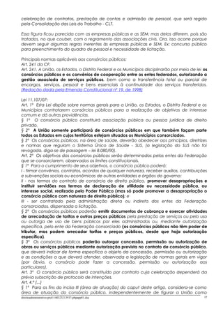 celebração de contratos, prestação de contas e admissão de pessoal, que será regido
pela Consolidação das Leis do Trabalho - CLT.
Essa figura ficou parecida com as empresas públicas e as SEM, mas delas diferem, pois são
tratados, no que couber, com o regramento das associações civis. Ora, isso ocorre porque
devem seguir algumas regras inerentes às empresas públicas e SEM. Ex: concurso público
para preenchimento do quadro de pessoal e necessidade de licitação.
Principais normas aplicáveis aos consórcios públicos:
Art. 241 da CF:
Art. 241. A União, os Estados, o Distrito Federal e os Municípios disciplinarão por meio de lei os
consórcios públicos e os convênios de cooperação entre os entes federados, autorizando a
gestão associada de serviços públicos, bem como a transferência total ou parcial de
encargos, serviços, pessoal e bens essenciais à continuidade dos serviços transferidos.
(Redação dada pela Emenda Constitucional nº 19, de 1998)
Lei 11.107/07:
Art. 1º Esta Lei dispõe sobre normas gerais para a União, os Estados, o Distrito Federal e os
Municípios contratarem consórcios públicos para a realização de objetivos de interesse
comum e dá outras providências.
§ 1º O consórcio público constituirá associação pública ou pessoa jurídica de direito
privado.
§ 2º A União somente participará de consórcios públicos em que também façam parte
todos os Estados em cujos territórios estejam situados os Municípios consorciados.
§ 3º Os consórcios públicos, na área de saúde, deverão obedecer aos princípios, diretrizes
e normas que regulam o Sistema Único de Saúde - SUS. (a legislação do SUS não foi
revogada, diga-se de passagem – lei 8.080/90).
Art. 2º Os objetivos dos consórcios públicos serão determinados pelos entes da Federação
que se consorciarem, observados os limites constitucionais.
§ 1º Para o cumprimento de seus objetivos, o consórcio público poderá:
I - firmar convênios, contratos, acordos de qualquer natureza, receber auxílios, contribuições
e subvenções sociais ou econômicas de outras entidades e órgãos do governo;
II - nos termos do contrato de consórcio de direito público, promover desapropriações e
instituir servidões nos termos de declaração de utilidade ou necessidade pública, ou
interesse social, realizada pelo Poder Público (mas só pode promover a desapropriação o
consórcio público com natureza de direito público); e
III - ser contratado pela administração direta ou indireta dos entes da Federação
consorciados, dispensada a licitação.
§ 2º Os consórcios públicos poderão emitir documentos de cobrança e exercer atividades
de arrecadação de tarifas e outros preços públicos pela prestação de serviços ou pelo uso
ou outorga de uso de bens públicos por eles administrados ou, mediante autorização
específica, pelo ente da Federação consorciado (os consórcios públicos não têm poder de
tributar, mas podem arrecadar tarifas e preços públicos, desde que haja autorização
específica).
§ 3º Os consórcios públicos poderão outorgar concessão, permissão ou autorização de
obras ou serviços públicos mediante autorização prevista no contrato de consórcio público,
que deverá indicar de forma específica o objeto da concessão, permissão ou autorização
e as condições a que deverá atender, observada a legislação de normas gerais em vigor
(por óbvio, o consórcio pode fazer a concessão, permissão ou autorização aos
particulares).
Art. 3º O consórcio público será constituído por contrato cuja celebração dependerá da
prévia subscrição de protocolo de intenções.
Art. 4.º (...)
§ 1º Para os fins do inciso III (área de atuação) do caput deste artigo, considera-se como
área de atuação do consórcio público, independentemente de figurar a União como
direitoadministrativo-prof-140325213937-phpapp01.doc 37
 
