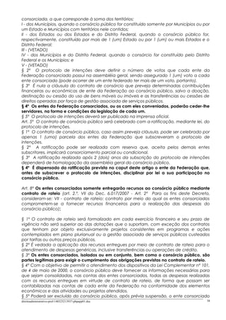 consorciada, a que corresponde à soma dos territórios:
I - dos Municípios, quando o consórcio público for constituído somente por Municípios ou por
um Estado e Municípios com territórios nele contidos;
II - dos Estados ou dos Estados e do Distrito Federal, quando o consórcio público for,
respectivamente, constituído por mais de 1 (um) Estado ou por 1 (um) ou mais Estados e o
Distrito Federal;
III - (VETADO)
IV - dos Municípios e do Distrito Federal, quando o consórcio for constituído pelo Distrito
Federal e os Municípios; e
V - (VETADO)
§ 2º O protocolo de intenções deve definir o número de votos que cada ente da
Federação consorciado possui na assembléia geral, sendo assegurado 1 (um) voto a cada
ente consorciado (pode ocorrer de um ente federado ter mais de um voto, portanto).
§ 3º É nula a cláusula do contrato de consórcio que preveja determinadas contribuições
financeiras ou econômicas de ente da Federação ao consórcio público, salvo a doação,
destinação ou cessão do uso de bens móveis ou imóveis e as transferências ou cessões de
direitos operadas por força de gestão associada de serviços públicos.
§ 4º Os entes da Federação consorciados, ou os com eles conveniados, poderão ceder-lhe
servidores, na forma e condições da legislação de cada um.
§ 5º O protocolo de intenções deverá ser publicado na imprensa oficial.
Art. 5º O contrato de consórcio público será celebrado com a ratificação, mediante lei, do
protocolo de intenções.
§ 1º O contrato de consórcio público, caso assim preveja cláusula, pode ser celebrado por
apenas 1 (uma) parcela dos entes da Federação que subscreveram o protocolo de
intenções.
§ 2º A ratificação pode ser realizada com reserva que, aceita pelos demais entes
subscritores, implicará consorciamento parcial ou condicional.
§ 3º A ratificação realizada após 2 (dois) anos da subscrição do protocolo de intenções
dependerá de homologação da assembléia geral do consórcio público.
§ 4º É dispensado da ratificação prevista no caput deste artigo o ente da Federação que,
antes de subscrever o protocolo de intenções, disciplinar por lei a sua participação no
consórcio público.
Art. 8º Os entes consorciados somente entregarão recursos ao consórcio público mediante
contrato de rateio (art. 2.º, VII do Dec. 6.017/2007 - Art. 2º Para os fins deste Decreto,
consideram-se: VII - contrato de rateio: contrato por meio do qual os entes consorciados
comprometem-se a fornecer recursos financeiros para a realização das despesas do
consórcio público);
§ 1º O contrato de rateio será formalizado em cada exercício financeiro e seu prazo de
vigência não será superior ao das dotações que o suportam, com exceção dos contratos
que tenham por objeto exclusivamente projetos consistentes em programas e ações
contemplados em plano plurianual ou a gestão associada de serviços públicos custeados
por tarifas ou outros preços públicos.
§ 2º É vedada a aplicação dos recursos entregues por meio de contrato de rateio para o
atendimento de despesas genéricas, inclusive transferências ou operações de crédito.
§ 3º Os entes consorciados, isolados ou em conjunto, bem como o consórcio público, são
partes legítimas para exigir o cumprimento das obrigações previstas no contrato de rateio.
§ 4º Com o objetivo de permitir o atendimento dos dispositivos da Lei Complementar nº 101,
de 4 de maio de 2000, o consórcio público deve fornecer as informações necessárias para
que sejam consolidadas, nas contas dos entes consorciados, todas as despesas realizadas
com os recursos entregues em virtude de contrato de rateio, de forma que possam ser
contabilizadas nas contas de cada ente da Federação na conformidade dos elementos
econômicos e das atividades ou projetos atendidos.
§ 5º Poderá ser excluído do consórcio público, após prévia suspensão, o ente consorciado
direitoadministrativo-prof-140325213937-phpapp01.doc 38
 