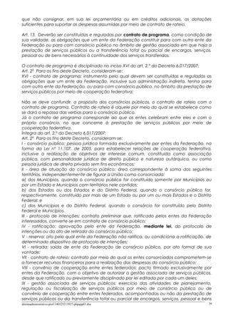 que não consignar, em sua lei orçamentária ou em créditos adicionais, as dotações
suficientes para suportar as despesas assumidas por meio de contrato de rateio.
Art. 13. Deverão ser constituídas e reguladas por contrato de programa, como condição de
sua validade, as obrigações que um ente da Federação constituir para com outro ente da
Federação ou para com consórcio público no âmbito de gestão associada em que haja a
prestação de serviços públicos ou a transferência total ou parcial de encargos, serviços,
pessoal ou de bens necessários à continuidade dos serviços transferidos.
O contrato de programa é disciplinado no inciso XVI do art. 2.º do Decreto 6.017/2007:
Art. 2º Para os fins deste Decreto, consideram-se:
XVI - contrato de programa: instrumento pelo qual devem ser constituídas e reguladas as
obrigações que um ente da Federação, inclusive sua administração indireta, tenha para
com outro ente da Federação, ou para com consórcio público, no âmbito da prestação de
serviços públicos por meio de cooperação federativa;
Não se deve confundir, a propósito dos consórcios públicos, o contrato de rateio com o
contrato de programa. Contrato de rateio é aquele por meio do qual se estabelece como
se dará o repassa das verbas para o consórcio público.
Já o contrato de programa corresponde ao que os entes celebram entre eles e com o
próprio consórcio, no que concerne à prestação de serviços públicos por meio de
cooperação federativa.
Íntegra do art. 2.º do Decreto 6.017/2007:
Art. 2º Para os fins deste Decreto, consideram-se:
I - consórcio público: pessoa jurídica formada exclusivamente por entes da Federação, na
forma da Lei nº 11.107, de 2005, para estabelecer relações de cooperação federativa,
inclusive a realização de objetivos de interesse comum, constituída como associação
pública, com personalidade jurídica de direito público e natureza autárquica, ou como
pessoa jurídica de direito privado sem fins econômicos;
II - área de atuação do consórcio público: área correspondente à soma dos seguintes
territórios, independentemente de figurar a União como consorciada:
a) dos Municípios, quando o consórcio público for constituído somente por Municípios ou
por um Estado e Municípios com territórios nele contidos;
b) dos Estados ou dos Estados e do Distrito Federal, quando o consórcio público for,
respectivamente, constituído por mais de um Estado ou por um ou mais Estados e o Distrito
Federal; e
c) dos Municípios e do Distrito Federal, quando o consórcio for constituído pelo Distrito
Federal e Municípios.
III - protocolo de intenções: contrato preliminar que, ratificado pelos entes da Federação
interessados, converte-se em contrato de consórcio público;
IV - ratificação: aprovação pelo ente da Federação, mediante lei, do protocolo de
intenções ou do ato de retirada do consórcio público;
V - reserva: ato pelo qual ente da Federação não ratifica, ou condiciona a ratificação, de
determinado dispositivo de protocolo de intenções;
VI - retirada: saída de ente da Federação de consórcio público, por ato formal de sua
vontade;
VII - contrato de rateio: contrato por meio do qual os entes consorciados comprometem-se
a fornecer recursos financeiros para a realização das despesas do consórcio público;
VIII - convênio de cooperação entre entes federados: pacto firmado exclusivamente por
entes da Federação, com o objetivo de autorizar a gestão associada de serviços públicos,
desde que ratificado ou previamente disciplinado por lei editada por cada um deles;
IX - gestão associada de serviços públicos: exercício das atividades de planejamento,
regulação ou fiscalização de serviços públicos por meio de consórcio público ou de
convênio de cooperação entre entes federados, acompanhadas ou não da prestação de
serviços públicos ou da transferência total ou parcial de encargos, serviços, pessoal e bens
direitoadministrativo-prof-140325213937-phpapp01.doc 39
 