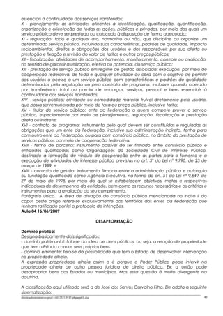 essenciais à continuidade dos serviços transferidos;
X - planejamento: as atividades atinentes à identificação, qualificação, quantificação,
organização e orientação de todas as ações, públicas e privadas, por meio das quais um
serviço público deve ser prestado ou colocado à disposição de forma adequada;
XI - regulação: todo e qualquer ato, normativo ou não, que discipline ou organize um
determinado serviço público, incluindo suas características, padrões de qualidade, impacto
socioambiental, direitos e obrigações dos usuários e dos responsáveis por sua oferta ou
prestação e fixação e revisão do valor de tarifas e outros preços públicos;
XII - fiscalização: atividades de acompanhamento, monitoramento, controle ou avaliação,
no sentido de garantir a utilização, efetiva ou potencial, do serviço público;
XIII - prestação de serviço público em regime de gestão associada: execução, por meio de
cooperação federativa, de toda e qualquer atividade ou obra com o objetivo de permitir
aos usuários o acesso a um serviço público com características e padrões de qualidade
determinados pela regulação ou pelo contrato de programa, inclusive quando operada
por transferência total ou parcial de encargos, serviços, pessoal e bens essenciais à
continuidade dos serviços transferidos;
XIV - serviço público: atividade ou comodidade material fruível diretamente pelo usuário,
que possa ser remunerado por meio de taxa ou preço público, inclusive tarifa;
XV - titular de serviço público: ente da Federação a quem compete prover o serviço
público, especialmente por meio de planejamento, regulação, fiscalização e prestação
direta ou indireta;
XVI - contrato de programa: instrumento pelo qual devem ser constituídas e reguladas as
obrigações que um ente da Federação, inclusive sua administração indireta, tenha para
com outro ente da Federação, ou para com consórcio público, no âmbito da prestação de
serviços públicos por meio de cooperação federativa;
XVII - termo de parceria: instrumento passível de ser firmado entre consórcio público e
entidades qualificadas como Organizações da Sociedade Civil de Interesse Público,
destinado à formação de vínculo de cooperação entre as partes para o fomento e a
execução de atividades de interesse público previstas no art. 3º da Lei nº 9.790, de 23 de
março de 1999; e
XVIII - contrato de gestão: instrumento firmado entre a administração pública e autarquia
ou fundação qualificada como Agência Executiva, na forma do art. 51 da Lei nº 9.649, de
27 de maio de 1998, por meio do qual se estabelecem objetivos, metas e respectivos
indicadores de desempenho da entidade, bem como os recursos necessários e os critérios e
instrumentos para a avaliação do seu cumprimento.
Parágrafo único. A área de atuação do consórcio público mencionada no inciso II do
caput deste artigo refere-se exclusivamente aos territórios dos entes da Federação que
tenham ratificado por lei o protocolo de intenções.
Aula 04 16/06/2009
DESAPROPRIAÇÃO
Domínio público:
Designa basicamente dois significados:
- domínio patrimonial: fala-se da ideia de bens públicos, ou seja, a relação de propriedade
que tem o Estado com os seus próprios bens.
- domínio eminente: fala-se da possibilidade que tem o Estado de desenvolver intervenção
na propriedade alheia.
A expressão propriedade alheia assim o é porque o Poder Público pode intervir na
propriedade alheia de outra pessoa jurídica de direito público. Ex: a união pode
desapropriar bens dos Estados ou municípios. Mas essa questão é muito divergente na
doutrina.
A classificação aqui utilizada será a de José dos Santos Carvalho Filho. Ele adota a seguinte
sistematização:
direitoadministrativo-prof-140325213937-phpapp01.doc 40
 