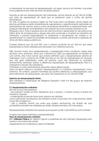 A indenização no processo de desapropriação, em regra, dar-se-á em dinheiro, mas pode
haver pagamento por meio de títulos da dívida pública.
Quando se fala em desapropriação não indenizada, está-se falando do art. 243 da CF/88,
que trata da expropriação de terras que se prestavam para o cultivo de plantas
psicotrópicas:
Art. 243. As glebas de qualquer região do País onde forem localizadas culturas ilegais de
plantas psicotrópicas serão imediatamente expropriadas e especificamente destinadas ao
assentamento de colonos, para o cultivo de produtos alimentícios e medicamentosos, sem
qualquer indenização ao proprietário e sem prejuízo de outras sanções previstas em lei.
Parágrafo único. Todo e qualquer bem de valor econômico apreendido em decorrência do
tráfico ilícito de entorpecentes e drogas afins será confiscado e reverterá em benefício de
instituições e pessoal especializados no tratamento e recuperação de viciados e no
aparelhamento e custeio de atividades de fiscalização, controle, prevenção e repressão do
crime de tráfico dessas substâncias.
Cumpre observar que há uma PEC com o mesmo conteúdo do art. 243 em que serão
expropriadas as terras utilizadas para produção com trabalhos escravos.
OBS: durante muitos anos desapropriação e expropriação forma vocábulos usados pela
doutrina como sinônimos. Tanto que o Decreto-Lei 3.365 usa expropriação na maioria de
suas normas. Mas havia autores que sempre definiram que a desapropriação deveria ser
indenizada. Com o advento da CF/88, que fala no art. 243 em expropriação em situação
que não gera indenização, parte da doutrina, para não reformular os conceitos
anteriormente adotados, passou a diferenciar expropriação de desapropriação. Esta é a
indenizável e aquela não indenizável.
O Professor e outros administrativas discordam dessa diferenciação.
Assim, em geral, utiliza-se o vocábulo “desapropriação” e o vocábulo “expropriação” como
sinônimos. No entanto, parcela minoritária da doutrina diferencia a desapropriação, que
seria indenizável, da expropriação, que seria não indenizável. Ex: art. 243 da CF/88.
Espécies de desapropriação direta:
Será adotada a classificação de Diógenes Gasparini, onde h;a três grupos de espécies
desapropriatórias.
2.1 Desapropriações ordinárias:
São três as suas características:
- não possuem caráter punitivo. Ressalte-se que a sanção, o caráter punitivo é diverso do
transtorno causado.
- a indenização ocorre de forma justa, prévia e em dinheiro.
Justa e prévia são contrapostos. Isso também ocorre no processo civil, onde processo célere
e justo são antagônicos.
- não a restrição quanto aos entes que podem promovê-las. No âmbito de suas
competências podem ser realizadas por União, Estados-membros, DF e Municípios.
Desapropriações ordinárias são aquelas que possuem as três características acima listadas.
A regra é que sejam ordinárias a desapropriações.
Tipos de desapropriação ordinária:
2.1.1 Utilidade Pública (DL 3365/41): liga-se a qualidade de vida. Exemplo: Desaproprio para
construir uma antena de celular.
Independente do fundamento valerá a finalidade.
direitoadministrativo-prof-140325213937-phpapp01.doc 42
 