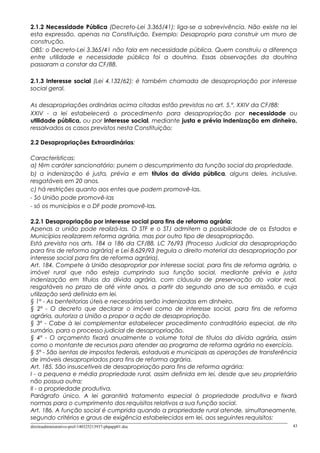 2.1.2 Necessidade Pública (Decreto-Lei 3.365/41): liga-se a sobrevivência. Não existe na lei
esta expressão, apenas na Constituição. Exemplo: Desaproprio para construir um muro de
construção.
OBS: o Decreto-Lei 3.365/41 não fala em necessidade pública. Quem construiu a diferença
entre utilidade e necessidade pública foi a doutrina. Essas observações da doutrina
passaram a constar da CF/88.
2.1.3 Interesse social (Lei 4.132/62): é também chamada de desapropriação por interesse
social geral.
As desapropriações ordinárias acima citadas estão previstas no art. 5.º, XXIV da CF/88:
XXIV - a lei estabelecerá o procedimento para desapropriação por necessidade ou
utilidade pública, ou por interesse social, mediante justa e prévia indenização em dinheiro,
ressalvados os casos previstos nesta Constituição;
2.2 Desapropriações Extraordinárias:
Características:
a) têm caráter sancionatório: punem o descumprimento da função social da propriedade.
b) a indenização é justa, prévia e em títulos da dívida pública, alguns deles, inclusive,
resgatáveis em 20 anos.
c) há restrições quanto aos entes que podem promovê-las.
- Só União pode promovê-las
- só os municípios e o DF pode promovê-las.
2.2.1 Desapropriação por interesse social para fins de reforma agrária:
Apenas a união pode realizá-las. O STF e o STJ admitem a possibilidade de os Estados e
Municípios realizarem reforma agrária, mas por outro tipo de desapropriação.
Está prevista nos arts. 184 a 186 da CF/88, LC 76/93 (Processo Judicial da desapropriação
para fins de reforma agrária) e Lei 8.629/93 (regula o direito material da desapropriação por
interesse social para fins de reforma agrária).
Art. 184. Compete à União desapropriar por interesse social, para fins de reforma agrária, o
imóvel rural que não esteja cumprindo sua função social, mediante prévia e justa
indenização em títulos da dívida agrária, com cláusula de preservação do valor real,
resgatáveis no prazo de até vinte anos, a partir do segundo ano de sua emissão, e cuja
utilização será definida em lei.
§ 1º - As benfeitorias úteis e necessárias serão indenizadas em dinheiro.
§ 2º - O decreto que declarar o imóvel como de interesse social, para fins de reforma
agrária, autoriza a União a propor a ação de desapropriação.
§ 3º - Cabe à lei complementar estabelecer procedimento contraditório especial, de rito
sumário, para o processo judicial de desapropriação.
§ 4º - O orçamento fixará anualmente o volume total de títulos da dívida agrária, assim
como o montante de recursos para atender ao programa de reforma agrária no exercício.
§ 5º - São isentas de impostos federais, estaduais e municipais as operações de transferência
de imóveis desapropriados para fins de reforma agrária.
Art. 185. São insuscetíveis de desapropriação para fins de reforma agrária:
I - a pequena e média propriedade rural, assim definida em lei, desde que seu proprietário
não possua outra;
II - a propriedade produtiva.
Parágrafo único. A lei garantirá tratamento especial à propriedade produtiva e fixará
normas para o cumprimento dos requisitos relativos a sua função social.
Art. 186. A função social é cumprida quando a propriedade rural atende, simultaneamente,
segundo critérios e graus de exigência estabelecidos em lei, aos seguintes requisitos:
direitoadministrativo-prof-140325213937-phpapp01.doc 43
 