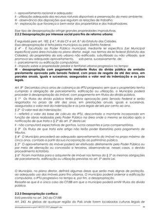I - aproveitamento racional e adequado;
II - utilização adequada dos recursos naturais disponíveis e preservação do meio ambiente;
III - observância das disposições que regulam as relações de trabalho;
IV - exploração que favoreça o bem-estar dos proprietários e dos trabalhadores.
Esse tipo de desapropriação atinge grandes propriedades improdutivas.
2.2.2 Desapropriação por interesse social para fins de reforma urbana:
É regulada pelo art. 182, § 4.º, III da CF e art. 8.º do Estatuto das Cidades.
Essa desapropriação é feita pelos municípios ou pelo Distrito Federal.
§ 4º - É facultado ao Poder Público municipal, mediante lei específica (Lei Municipal
específica) para área incluída no plano diretor, exigir, nos termos da lei federal (Estatuto das
Cidades), do proprietário do solo urbano não edificado, subutilizado ou não utilizado, que
promova seu adequado aproveitamento, sob pena, sucessivamente, de:
I - parcelamento ou edificação compulsórios;
II - imposto sobre a propriedade predial e territorial urbana progressivo no tempo;
III - desapropriação com pagamento mediante títulos da dívida pública de emissão
previamente aprovada pelo Senado Federal, com prazo de resgate de até dez anos, em
parcelas anuais, iguais e sucessivas, assegurados o valor real da indenização e os juros
legais.
Art. 8º Decorridos cinco anos de cobrança do IPTU progressivo sem que o proprietário tenha
cumprido a obrigação de parcelamento, edificação ou utilização, o Município poderá
proceder à desapropriação do imóvel, com pagamento em títulos da dívida pública.
§ 1º Os títulos da dívida pública terão prévia aprovação pelo Senado Federal e serão
resgatados no prazo de até dez anos, em prestações anuais, iguais e sucessivas,
assegurados o valor real da indenização e os juros legais de seis por cento ao ano.
§ 2º O valor real da indenização:
I - refletirá o valor da base de cálculo do IPTU, descontado o montante incorporado em
função de obras realizadas pelo Poder Público na área onde o mesmo se localiza após a
notificação de que trata o § 2º do art. 5º desta Lei;
II - não computará expectativas de ganhos, lucros cessantes e juros compensatórios.
§ 3º Os títulos de que trata este artigo não terão poder liberatório para pagamento de
tributos.
§ 4º O Município procederá ao adequado aproveitamento do imóvel no prazo máximo de
cinco anos, contado a partir da sua incorporação ao patrimônio público.
§ 5º O aproveitamento do imóvel poderá ser efetivado diretamente pelo Poder Público ou
por meio de alienação ou concessão a terceiros, observando-se, nesses casos, o devido
procedimento licitatório.
§ 6º Ficam mantidas para o adquirente de imóvel nos termos do § 5º as mesmas obrigações
de parcelamento, edificação ou utilização previstas no art. 5º desta Lei.
O Município, no plano diretor, definirá algumas áreas que serão mais dignas de proteção,
ao adequado uso dos imóveis para fins urbanos. O município poderá ordenar a edificação
compulsória, o IPTU progressivo no tempo e, por fim, a desapropriação.
Ressalte-se que é o único caso da CF/88 em que o município poderá emitir títulos da dívida
pública.
2.2.3 Desapropriação confisco:
Está prevista no art. 243 da CF/88:
Art. 243. As glebas de qualquer região do País onde forem localizadas culturas ilegais de
direitoadministrativo-prof-140325213937-phpapp01.doc 44
 