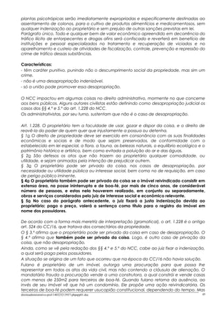 plantas psicotrópicas serão imediatamente expropriadas e especificamente destinadas ao
assentamento de colonos, para o cultivo de produtos alimentícios e medicamentosos, sem
qualquer indenização ao proprietário e sem prejuízo de outras sanções previstas em lei.
Parágrafo único. Todo e qualquer bem de valor econômico apreendido em decorrência do
tráfico ilícito de entorpecentes e drogas afins será confiscado e reverterá em benefício de
instituições e pessoal especializados no tratamento e recuperação de viciados e no
aparelhamento e custeio de atividades de fiscalização, controle, prevenção e repressão do
crime de tráfico dessas substâncias.
Características:
- têm caráter punitivo, punindo não o descumprimento social da propriedade, mas sim um
crime.
- não é uma desapropriação indenizável.
- só a união pode promover essa desapropriação.
O NCC impactou em algumas coisas no direito administrativo, mormente no que concerne
aos bens públicos. Alguns autores civilistas estão definindo como desapropriação judicial os
casos dos §§ 4.º e 5.º do art. 1.228 do NCC.
Os administrativistas, por seu turno, sustentam que não é o caso de desapropriação.
Art. 1.228. O proprietário tem a faculdade de usar, gozar e dispor da coisa, e o direito de
reavê-la do poder de quem quer que injustamente a possua ou detenha.
§ 1o O direito de propriedade deve ser exercido em consonância com as suas finalidades
econômicas e sociais e de modo que sejam preservados, de conformidade com o
estabelecido em lei especial, a flora, a fauna, as belezas naturais, o equilíbrio ecológico e o
patrimônio histórico e artístico, bem como evitada a poluição do ar e das águas.
§ 2o São defesos os atos que não trazem ao proprietário qualquer comodidade, ou
utilidade, e sejam animados pela intenção de prejudicar outrem.
§ 3o O proprietário pode ser privado da coisa, nos casos de desapropriação, por
necessidade ou utilidade pública ou interesse social, bem como no de requisição, em caso
de perigo público iminente.
§ 4o O proprietário também pode ser privado da coisa se o imóvel reivindicado consistir em
extensa área, na posse ininterrupta e de boa-fé, por mais de cinco anos, de considerável
número de pessoas, e estas nela houverem realizado, em conjunto ou separadamente,
obras e serviços considerados pelo juiz de interesse social e econômico relevante.
§ 5o No caso do parágrafo antecedente, o juiz fixará a justa indenização devida ao
proprietário; pago o preço, valerá a sentença como título para o registro do imóvel em
nome dos possuidores.
De acordo com a forma mais meretriz de interpretação (gramatical), o art. 1.228 é o antigo
art. 524 do CC/16, que tratava dos consectários da propriedade.
O § 3.º afirma que o proprietário pode ser privado da coisa em caso de desapropriação. O
§ 4.º afirma que também pode ser privado da coisa. Logo, é outro caso de privação da
coisa, que não desapropriação.
Ainda, como se vê pela redação dos §§ 4.º e 5.º do NCC, cabe ao juiz fixar a indenização,
a qual será paga pelos possuidores.
A situação se origina de um fato que ocorreu que na época do CC/16 não havia solução.
Fulano é proprietário de um imóvel, outorga uma procuração para que possa lhe
representar em todos os atos da vida civil, mas não contendo a cláusula de alienação. O
mandatário frauda a procuração vende a uma construtora, a qual constrói e vende casas
com menos de 250m2 para terceiros de boa-fé. Quando fulano retorna da ausência, ao
invés de seu imóvel vê que há um condomínio. Ele propõe uma ação reivindicatória. Os
terceiros de boa-fé podem requerer usucapião constitucional, dependendo do tempo. Mas
direitoadministrativo-prof-140325213937-phpapp01.doc 45
 