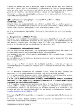 a parte do terreno que não se trata das casas (quadras, piscina etc), não pode ser
usucapida. Por isso, o juiz fixa uma indenização para que os proprietários possam adquirir a
área que não pode ser usucapida. Por óbvio, a ação de reintegração será julgada
procedente, mas fulano não retomará o imóvel, mas sim será indenizado por ele.
Como se vê, é caso de adjudicação compulsória e não desapropriação judicial, como
querem fazer crer os civilistas.
3) Procedimento das desapropriações por necessidade e utilidade pública:
DECRETO-LEI 3.365/41:
Sempre tratou da desapropriação por utilidade pública. Mas a doutrina passou a
conceituar necessidade pública, embora não estivesse nele referido. A CF/88 acabou por
acatar essa questão da necessidade pública desenvolvida pela doutrina.
Art. 1o
A desapropriação por utilidade pública regular-se-á por esta lei, em todo o território
nacional.
3.1 Desapropriação por Utilidade Pública:
Refere-se a uma finalidade relacionada com uma “comodidade fruível pela coletividade”.
Tem a ver com a melhora na qualidade de vida da população. Ex: podemos sobreviver
sem telefonia. Esta tem a ver com qualidade de vida. Logo, uma desapropriação para se
construir uma antena de rede de celular seria por utilidade pública.
3.2 Desapropriação por Necessidade Pública:
Tem por finalidade algo relacionado com a sobrevivência dos integrantes da coletividade.
É mais imprescindível do que a desapropriação por utilidade pública.
Mas ressalte-se que essa diferença entre necessidade e utilidade pública não consta do
Decreto-Lei 3.365/41.
Ex: município que tenha problemas de desmoronamento, logo se desapropria área para
fazer muro de contenção.
Não há que se falar em desvio de finalidade quando se trata de um tipo de
desapropriação (necessidade, por exemplo), mas na verdade se verifica o outro (utilidade
pública).
Art. 2o
Mediante declaração de utilidade pública, todos os bens poderão ser
desapropriados pela União, pelos Estados, Municípios, Distrito Federal e Territórios.
§ 1o
A desapropriação do espaço aéreo ou do subsolo só se tornará necessária, quando
de sua utilização resultar prejuízo patrimonial do proprietário do solo.
§ 2o
Os bens do domínio dos Estados, Municípios, Distrito Federal e Territórios poderão ser
desapropriados pela União, e os dos Municípios pelos Estados, mas, em qualquer caso, ao
ato deverá preceder autorização legislativa.
§ 3º É vedada a desapropriação, pelos Estados, Distrito Federal, Territórios e Municípios de
ações, cotas e direitos representativos do capital de instituições e emprêsas cujo
funcionamento dependa de autorização do Govêrno Federal e se subordine à sua
fiscalização, salvo mediante prévia autorização, por decreto do Presidente da República.
(Incluído pelo Decreto-lei nº 856, de 1969)
Embora o artigo 2.º afirme que todos os bens podem ser desapropriados, há alguns que não
podem.
Ex: bens da união, moeda corrente nacional (podem ser desapropriadas moeda
estrangeira e moedas de colecionadores).
direitoadministrativo-prof-140325213937-phpapp01.doc 46
 