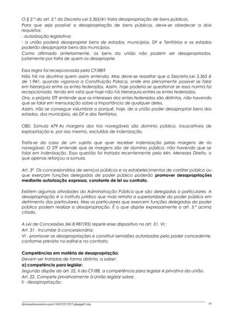 O § 2.º do art. 2.º do Decreto-Lei 3.365/41 trata desapropriação de bens públicos.
Para que seja possível a desapropriação de bens públicos, deve-se obedecer a dois
requisitos:
- autorização legislativa;
- a união poderá desapropriar bens de estados, municípios, DF e Territórios e os estados
poderão desapropriar bens dos municípios.
Como afirmado anteriormente, os bens da união não podem ser desapropriados,
justamente por falta de quem os desaproprie.
Essa regra foi recepcionada pela CF/88?
Não há na doutrina quem assim entenda. Mas deve-se ressaltar que o Decreto-Lei 3.365 é
de 1.941, quando vigorava a Constituição Polaca, onde era plenamente possível se falar
em hierarquia entre os entes federados. Assim, hoje poderia se questionar se essa norma foi
recepcionada, tendo em vista que hoje não há hierarquia entres os entes federados.
Ora, o próprio STF entende que os interesses dos entes federados são distintos, não havendo
que se falar em mensuração sobre a importância de qualquer deles.
Assim, não se consegue vislumbrar o porquê, hoje, de a união poder desapropriar bens dos
estados, dos municípios, do DF e dos Territórios.
OBS: Súmula 479 As margens dos rios navegáveis são domínio público, insuscetíveis de
expropriação e, por isso mesmo, excluídas de indenização.
Trata-se do caso de um sujeito que quer receber indenização pelas margens de rio
navegável. O STF entende que as margens são de domínio público, não havendo que se
falar em indenização. Essa questão foi tratada recentemente pelo Min. Menezes Direito, o
que apenas reforçou a súmula.
Art. 3o
Os concessionários de serviços públicos e os estabelecimentos de caráter público ou
que exerçam funções delegadas de poder público poderão promover desapropriações
mediante autorização expressa, constante de lei ou contrato.
Existem algumas atividades da Administração Pública que são delegadas a particulares. A
desapropriação é o instituto jurídico que mais retrata a superioridade do poder público em
detrimento dos particulares. Mas os particulares que exercem funções delegadas do poder
público podem realizar a desapropriação. É o que dispõe expressamente o art. 3.º acima
citado.
A Lei de Concessões (lei 8.987/95) repete esse dispositivo no art. 31, VI,:
Art. 31. Incumbe à concessionária:
VI - promover as desapropriações e constituir servidões autorizadas pelo poder concedente,
conforme previsto no edital e no contrato;
Competências em matéria de desapropriação:
Devem ser tratadas de forma distinta, a saber:
a) competência para legislar:
Segundo dispõe do art. 22, II da CF/88, a competência para legislar é privativa da união.
Art. 22. Compete privativamente à União legislar sobre:
II - desapropriação;
direitoadministrativo-prof-140325213937-phpapp01.doc 47
 