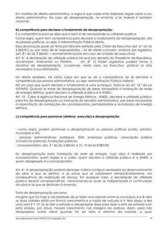 Em matéria de direito administrativo, a regra é que cada ente federado legisle sobre o seu
direito administrativo. No caso da desapropriação, no entanto, a lei federal é também
nacional.
b) competência para declarar o fundamento da desapropriação:
É a competência para se dizer que o bem é de necessidade ou utilidade pública.
Como regra, quem tem competência para declarar o fundamento da desapropriação, são
as pessoas políticas, ou seja, a Administração Pública direta.
Essa declaração pode ser feita por Decreto editado pelo Chefe do Executivo (art. 6.º do DL
3.365/41) ou por meio de lei expropriatória – lei de efeito concreto, embora ato legislativo
(art. 8.º do DL 3.365/41 – normalmente ocorre em caso de omissão do executivo):
Art. 6o
A declaração de utilidade pública far-se-á por decreto do Presidente da República,
Governador, Interventor ou Prefeito. Art. 8o
O Poder Legislativo poderá tomar a
iniciativa da desapropriação, cumprindo, neste caso, ao Executivo, praticar os atos
necessários à sua efetivação.
No direito brasileiro, há vários casos em que se dá a competência de se declarar a
competência por pessoa administrativa, ou seja, Administração Pública indireta.
Há um caso que quem declara o fundamento é uma autarquia. Trata-se do art. 10.º da Lei
9.074/95. Quando se tratar de desapropriação de áreas necessárias à instalação de redes
de energia elétrica, quem declara a utilidade pública é a ANEEL:
Art. 10. Cabe à Agência Nacional de Energia Elétrica - ANEEL, declarar a utilidade pública,
para fins de desapropriação ou instituição de servidão administrativa, das áreas necessárias
à implantação de instalações de concessionários, permissionários e autorizados de energia
elétrica.
c) competência para promover (efetivar, executar) a desapropriação:
- como regra, podem promover a desapropriação as pessoas políticas (união, estados,
municípios e DF).
- pessoas administrativas: autarquia, SEM, empresas públicas, associação pública
(consórcios púbicos), fundações públicas;
- concessionários: arts. 3.º do DL 3.365/41 e 31, VI da lei 8.987/95
Ex: desapropriação para instalação de rede de energia, cuja obra é realizada por
concessionário: quem legisla é a união, quem declara a utilidade pública é a ANEEL e
quem desapropria é o concessionário.
Art. 4o
A desapropriação poderá abranger a área contígua necessária ao desenvolvimento
da obra a que se destina, e as zonas que se valorizarem extraordinariamente, em
consequência da realização do serviço. Em qualquer caso, a declaração de utilidade
pública deverá compreendê-las, mencionando-se quais as indispensáveis à continuação
da obra e as que se destinam à revenda.
Trata da desapropriação por zona.
Imagine que há hoje a necessidade de se fazer uma estrada entre os municípios A e B. Mas
as duas cidades estão em franco crescimento e a vazão de veículos é X. Mas daqui a dez
anos será X + 10. Se se fizer a estrada e desapropriar área para fazer o leito da estrada com
pista simples, por óbvio, haverá crescimento nas margens da rodovia. Assim, para não
desapropriar outras áreas quando for ser feita a reforma da rodovia, a qual,
direitoadministrativo-prof-140325213937-phpapp01.doc 48
 
