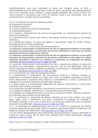 indubitavelmente, será mais valorizada as áreas das margens, pode se feita a
desapropriação de uma área que hoje é maior do que a necessária. Essa desapropriação
tem como finalidade evitar, também, a especulação imobiliária. Isso é muito comum nas
áreas próximas a aeroportos, que muito se valorizam após a sua construção, uma vez,
invariavelmente, haverão reformas posteriores.
Art. 5o
Consideram-se casos de utilidade pública:
a) a segurança nacional;
b) a defesa do Estado;
c) o socorro público em caso de calamidade;
d) a salubridade pública;
e) a criação e melhoramento de centros de população, seu abastecimento regular de
meios de subsistência;
f) o aproveitamento industrial das minas e das jazidas minerais, das águas e da energia
hidráulica;
g) a assistência pública, as obras de higiene e decoração, casas de saúde, clínicas,
estações de clima e fontes medicinais;
h) a exploração ou a conservação dos serviços públicos;
i) a abertura, conservação e melhoramento de vias ou logradouros públicos; a execução
de planos de urbanização; o loteamento de terrenos edificados ou não para sua melhor
utilização econômica, higiênica ou estética;
i) a abertura, conservação e melhoramento de vias ou logradouros públicos; a execução
de planos de urbanização; o loteamento de terreno, edificados ou não, para sua melhor
utilização econômica, higiênica ou estética; a construção ou ampliação de distritos
industriais. (Redação dada pela Lei nº 6.602, de 1978)
i) a abertura, conservação e melhoramento de vias ou logradouros públicos; a execução
de planos de urbanização; o parcelamento do solo, com ou sem edificação, para sua
melhor utilização econômica, higiênica ou estética; a construção ou ampliação de distritos
industriais; (Redação dada pela Lei nº 9.785, de 1999)
j) o funcionamento dos meios de transporte coletivo;
k) a preservação e conservação dos monumentos históricos e artísticos, isolados ou
integrados em conjuntos urbanos ou rurais, bem como as medidas necessárias a manter-
lhes e realçar-lhes os aspectos mais valiosos ou característicos e, ainda, a proteção de
paisagens e locais particularmente dotados pela natureza;
l) a preservação e a conservação adequada de arquivos, documentos e outros bens
moveis de valor histórico ou artístico;
m) a construção de edifícios públicos, monumentos comemorativos e cemitérios;
n) a criação de estádios, aeródromos ou campos de pouso para aeronaves;
o) a reedição ou divulgação de obra ou invento de natureza científica, artística ou literária;
p) os demais casos previstos por leis especiais.
§ 1º - A construção ou ampliação de distritos industriais, de que trata a alínea i do caput
deste artigo, inclui o loteamento das áreas necessárias à instalação de indústrias e
atividades correlatas, bem como a revenda ou locação dos respectivos lotes a empresas
previamente qualificadas. (Incluído pela Lei nº 6.602, de 1978)
§ 2º - A efetivação da desapropriação para fins de criação ou ampliação de distritos
industriais depende de aprovação, prévia e expressa, pelo Poder Público competente, do
respectivo projeto de implantação". (Incluído pela Lei nº 6.602, de 1978)
§ 3o
Ao imóvel desapropriado para implantação de parcelamento popular, destinado às
classes de menor renda, não se dará outra utilização nem haverá retrocessão. (Incluído
pela Lei nº 9.785, de 1999)
Esse rol do art. 5.º é numerus apertus, ou seja, meramente exemplificativo.
direitoadministrativo-prof-140325213937-phpapp01.doc 49
 