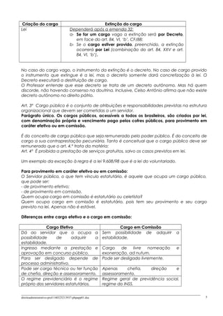 Criação do cargo Extinção do cargo
Lei Dependerá após a emenda 32:
a- Se for um cargo vago a extinção será por Decreto,
em face do art. 84, VI, ‘b’, CF/88;
b- Se o cargo estiver provido, preenchido, a extinção
ocorrerá por Lei (combinação do art. 84, XXV e art.
84, VI, ‘b’).
No caso do cargo vago, o instrumento da extinção é o decreto. No caso de cargo provido
o instrumento que extingue é a lei, mas o decreto somente dará concretização à lei. O
Decreto executará a destituição de cargo.
O Professor entende que esse decreto se trata de um decreto autônomo. Mas há quem
discorde, não havendo consenso na doutrina. Inclusive, Celso Antônio afirma que não existe
decreto autônomo no direito pátrio.
Art. 3º Cargo público é o conjunto de atribuições e responsabilidades previstas na estrutura
organizacional que devem ser cometidas a um servidor.
Parágrafo único. Os cargos públicos, acessíveis a todos os brasileiros, são criados por lei,
com denominação própria e vencimento pago pelos cofres públicos, para provimento em
caráter efetivo ou em comissão.
É do conceito de cargo público que seja remunerado pelo poder público. É do conceito de
cargo a sua contraprestação pecuniária. Tanto é conceitual que o cargo público deve ser
remunerado que o art. 4.º trata da matéria:
Art. 4º É proibida a prestação de serviços gratuitos, salvo os casos previstos em lei.
Um exemplo da exceção à regra é a lei 9.608/98 que é a lei do voluntariado.
Para provimento em caráter efetivo ou em comissão:
O Servidor público, o que tem vínculo estatutário, é aquele que ocupa um cargo público,
que pode ser:
- de provimento efetivo;
- de provimento em comissão.
Quem ocupa cargo em comissão é estatutário ou celetista?
Quem ocupa cargo em comissão é estatutário, pois tem seu provimento e seu cargo
previsto na lei. Apenas não é estável.
Diferenças entre cargo efetivo e o cargo em comissão:
Cargo Efetivo Cargo em Comissão
Dá ao servidor que o ocupa a
possibilidade de adquirir a
estabilidade.
Sem possibilidade de adquirir a
estabilidade.
Ingresso mediante a prestação e
aprovação em concurso público.
Cargo de livre nomeação e
exoneração, ad nutum.
Para ser desligado depende de
processo administrativo.
Pode ser desligado livremente.
Pode ser cargo técnico ou ter função
de chefia, direção e assessoramento.
Apenas chefia, direção e
assessoramento.
O regime previdenciário é o regime
próprio dos servidores estatutários.
Regime geral de previdência social,
regime do INSS.
direitoadministrativo-prof-140325213937-phpapp01.doc 5
 