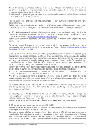 Art. 7o
Declarada a utilidade pública, ficam as autoridades administrativas autorizadas a
penetrar nos prédios compreendidos na declaração, podendo recorrer, em caso de
oposição, ao auxílio de força policial.
Àquele que for molestado por excesso ou abuso de poder, cabe indenização por perdas e
danos, sem prejuízo da ação penal.
Fala-se aqui dos atributos da imperatividade e da auto-executoriedade dos atos
administrativos.
Emitido o fundamento do decreto, este, por si, já é auto-executório quanto à prerrogativa
quem tem o Estado para ingressar na área para fazer avaliações da área, por exemplo.
Art. 10. A desapropriação deverá efetivar-se mediante acordo ou intentar-se judicialmente,
dentro de cinco anos, contados da data da expedição do respectivo decreto e findos os
quais este caducará. (Vide Decreto-lei nº 9.282, de 1946)
Neste caso, somente decorrido um ano, poderá ser o mesmo bem objeto de nova
declaração.
Parágrafo único. Extingue-se em cinco anos o direito de propor ação que vise a
indenização por restrições decorrentes de atos do Poder Público. (Incluído pela Medida
Provisória nº 2.183-56, de 2001)
O art. 10 trata da caducidade do decreto expropriatório. Uma vez editado o decreto (fase
declaratória da desapropriação), existe um prazo decadencial para que o poder público
promova a desapropriação (fase executória). Esse prazo decadencial é de cinco anos, ou
seja, é o prazo que tem o poder público para promover a desapropriação, ou de forma
administrativa ou de forma judicial. Não aceito o preço proposto pela Administração
Pública, o processo será judicial e não mais administrativo.
Ressalte-se que nos casos de interesse social esse prazo é de dois anos (art. 3.º da LC 76/93 e
art. 3.º da lei 4.132/62) e não mais de cinco, como no caso de utilidade pública.
Art. 3º A ação de desapropriação deverá ser proposta dentro do prazo de dois anos,
contado da publicação do decreto declaratório.
Art. 3º O expropriante tem o prazo de 2 (dois) anos, a partir da decretação da
desapropriação por interesse social, para efetivar a aludida desapropriação e iniciar as
providências de aproveitamento do bem expropriado.
Caducado o Decreto, não poderá o bem ser objeto de nova declaração pelo prazo de um
ano. Esse prazo de um ano não tem razão de ser, ou seja, foi apenas um prazo aleatório
elencado pelo legislador.
Qualquer tipo de restrição decorrente de atuação estatal em bens particulares, a ação de
indenização prescreverá em cinco anos, salvo a ação de indenização por desapropriação
indireta, nos termos da súmula 119 do STJ:
Súmula: 119A AÇÃO DE DESAPROPRIAÇÃO INDIRETA PRESCREVE EM VINTE ANOS.
O STF concorda com essa regra da súmula 119 do STJ.
Para se entender a súmula 119 do STJ, devem ser entendidos os precedentes que levaram à
sua edição, que foram os RESP 30.674 e 8.488.
Quando o poder público se apossa de um bem alheio, o STJ afirmou que enquanto o
proprietário ainda não houver perdido a propriedade, tem direito de buscar a indenização.
Mas como o proprietário perde o bem em favor do poder público? Com o apossamento?
Não, com o usucapião, ou seja, quando o poder público adquire a propriedade do bem
direitoadministrativo-prof-140325213937-phpapp01.doc 50
 
