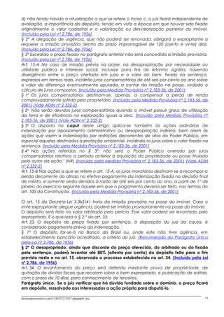 d) não tendo havido a atualização a que se refere o inciso c, o juiz fixará independente de
avaliação, a importância do depósito, tendo em vista a época em que houver sido fixado
originàlmente o valor cadastral e a valorização ou desvalorização posterior do imóvel.
(Incluída pela Lei nº 2.786, de 1956)
§ 2º A alegação de urgência, que não poderá ser renovada, obrigará o expropriante a
requerer a imissão provisória dentro do prazo improrrogável de 120 (cento e vinte) dias.
(Incluído pela Lei nº 2.786, de 1956)
§ 3º Excedido o prazo fixado no parágrafo anterior não será concedida a imissão provisória.
(Incluído pela Lei nº 2.786, de 1956)
Art. 15-A No caso de imissão prévia na posse, na desapropriação por necessidade ou
utilidade pública e interesse social, inclusive para fins de reforma agrária, havendo
divergência entre o preço ofertado em juízo e o valor do bem, fixado na sentença,
expressos em termos reais, incidirão juros compensatórios de até seis por cento ao ano sobre
o valor da diferença eventualmente apurada, a contar da imissão na posse, vedado o
cálculo de juros compostos. (Incluído pela Medida Provisória nº 2.183-56, de 2001)
§ 1o
Os juros compensatórios destinam-se, apenas, a compensar a perda de renda
comprovadamente sofrida pelo proprietário. (Incluído pela Medida Provisória nº 2.183-56, de
2001) (Vide ADIN nº 2.332-2)
§ 2o
Não serão devidos juros compensatórios quando o imóvel possuir graus de utilização
da terra e de eficiência na exploração iguais a zero. (Incluído pela Medida Provisória nº
2.183-56, de 2001) (Vide ADIN nº 2.332-2)
§ 3o
O disposto no caput deste artigo aplica-se também às ações ordinárias de
indenização por apossamento administrativo ou desapropriação indireta, bem assim às
ações que visem a indenização por restrições decorrentes de atos do Poder Público, em
especial aqueles destinados à proteção ambiental, incidindo os juros sobre o valor fixado na
sentença. (Incluído pela Medida Provisória nº 2.183-56, de 2001)
§ 4o
Nas ações referidas no § 3o
, não será o Poder Público onerado por juros
compensatórios relativos a período anterior à aquisição da propriedade ou posse titulada
pelo autor da ação." (NR) (Incluído pela Medida Provisória nº 2.183-56, de 2001) (Vide ADIN
nº 2.332-2)
Art. 15-B Nas ações a que se refere o art. 15-A, os juros moratórios destinam-se a recompor a
perda decorrente do atraso no efetivo pagamento da indenização fixada na decisão final
de mérito, e somente serão devidos à razão de até seis por cento ao ano, a partir de 1o
de
janeiro do exercício seguinte àquele em que o pagamento deveria ser feito, nos termos do
art. 100 da Constituição. (Incluído pela Medida Provisória nº 2.183-56, de 2001)
O art. 15 do Decreto-Lei 3.365/41 trata da imissão provisória na posse do imóvel. Caso o
ente expropriante alegue urgência, poderá ser imitido provisoriamente na posse do imóvel.
O depósito será feito no valor arbitrado pela perícia. Esse valor poderá ser levantado pelo
expropriado. É o que reza o § 2.º do art. 33:
Art. 33. O depósito do preço fixado por sentença, à disposição do juiz da causa, é
considerado pagamento prévio da indenização.
§ 1º O depósito far-se-á no Banco do Brasil ou, onde este não tiver agência, em
estabelecimento bancário acreditado, a critério do juiz. (Renumerado do Parágrafo Único
pela Lei nº 2.786, de 1956)
§ 2º O desapropriado, ainda que discorde do preço oferecido, do arbitrado ou do fixado
pela sentença, poderá levantar até 80% (oitenta por cento) do depósito feito para o fim
previsto neste e no art. 15, observado o processo estabelecido no art. 34. (Incluído pela Lei
nº 2.786, de 1956)
Art. 34. O levantamento do preço será deferido mediante prova de propriedade, de
quitação de dívidas fiscais que recaiam sobre o bem expropriado, e publicação de editais,
com o prazo de 10 dias, para conhecimento de terceiros.
Parágrafo único. Se o juiz verificar que há dúvida fundada sobre o domínio, o preço ficará
em depósito, ressalvada aos interessados a ação própria para disputá-lo.
direitoadministrativo-prof-140325213937-phpapp01.doc 53
 