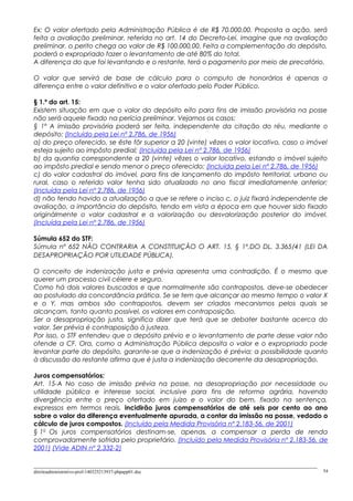 Ex: O valor ofertado pela Administração Pública é de R$ 70.000,00. Proposta a ação, será
feita a avaliação preliminar, referida no art. 14 do Decreto-Lei. imagine que na avaliação
preliminar, o perito chega ao valor de R$ 100.000,00. Feita a complementação do depósito,
poderá o expropriado fazer o levantamento de até 80% do total.
A diferença do que foi levantando e o restante, terá o pagamento por meio de precatório.
O valor que servirá de base de cálculo para o computo de honorários é apenas a
diferença entre o valor definitivo e o valor ofertado pelo Poder Público.
§ 1.º do art. 15:
Existem situação em que o valor do depósito eito para fins de imissão provisória na posse
não será aquele fixado na perícia preliminar. Vejamos os casos:
§ 1º A imissão provisória poderá ser feita, independente da citação do réu, mediante o
depósito: (Incluído pela Lei nº 2.786, de 1956)
a) do preço oferecido, se êste fôr superior a 20 (vinte) vêzes o valor locativo, caso o imóvel
esteja sujeito ao impôsto predial; (Incluída pela Lei nº 2.786, de 1956)
b) da quantia correspondente a 20 (vinte) vêzes o valor locativo, estando o imóvel sujeito
ao impôsto predial e sendo menor o preço oferecido; (Incluída pela Lei nº 2.786, de 1956)
c) do valor cadastral do imóvel, para fins de lançamento do impôsto territorial, urbano ou
rural, caso o referido valor tenha sido atualizado no ano fiscal imediatamente anterior;
(Incluída pela Lei nº 2.786, de 1956)
d) não tendo havido a atualização a que se refere o inciso c, o juiz fixará independente de
avaliação, a importância do depósito, tendo em vista a época em que houver sido fixado
originàlmente o valor cadastral e a valorização ou desvalorização posterior do imóvel.
(Incluída pela Lei nº 2.786, de 1956)
Súmula 652 do STF:
Súmula nº 652 NÃO CONTRARIA A CONSTITUIÇÃO O ART. 15, § 1º,DO DL. 3.365/41 (LEI DA
DESAPROPRIAÇÃO POR UTILIDADE PÚBLICA).
O conceito de indenização justa e prévia apresenta uma contradição. É o mesmo que
querer um processo civil célere e seguro.
Como há dois valores buscados e que normalmente são contrapostos, deve-se obedecer
ao postulado da concordância prática. Se se tem que alcançar ao mesmo tempo o valor X
e o Y, mas ambos são contrapostos, devem ser criados mecanismos pelos quais se
alcançam, tanto quanto possível, os valores em contraposição.
Ser a desapropriação justa, significa dizer que terá que se debater bastante acerca do
valor. Ser prévia é contraposição à justeza.
Por isso, o STF entendeu que o depósito prévio e o levantamento de parte desse valor não
ofende a CF. Ora, como a Administração Pública deposita o valor e o expropriado pode
levantar parte do depósito, garante-se que a indenização é prévia; a possibilidade quanto
à discussão do restante afirma que é justa a indenização decorrente da desapropriação.
Juros compensatórios:
Art. 15-A No caso de imissão prévia na posse, na desapropriação por necessidade ou
utilidade pública e interesse social, inclusive para fins de reforma agrária, havendo
divergência entre o preço ofertado em juízo e o valor do bem, fixado na sentença,
expressos em termos reais, incidirão juros compensatórios de até seis por cento ao ano
sobre o valor da diferença eventualmente apurada, a contar da imissão na posse, vedado o
cálculo de juros compostos. (Incluído pela Medida Provisória nº 2.183-56, de 2001)
§ 1o
Os juros compensatórios destinam-se, apenas, a compensar a perda de renda
comprovadamente sofrida pelo proprietário. (Incluído pela Medida Provisória nº 2.183-56, de
2001) (Vide ADIN nº 2.332-2)
direitoadministrativo-prof-140325213937-phpapp01.doc 54
 