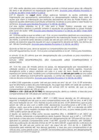 § 2o
Não serão devidos juros compensatórios quando o imóvel possuir graus de utilização
da terra e de eficiência na exploração iguais a zero. (Incluído pela Medida Provisória nº
2.183-56, de 2001) (Vide ADIN nº 2.332-2)
§ 3o
O disposto no caput deste artigo aplica-se também às ações ordinárias de
indenização por apossamento administrativo ou desapropriação indireta, bem assim às
ações que visem a indenização por restrições decorrentes de atos do Poder Público, em
especial aqueles destinados à proteção ambiental, incidindo os juros sobre o valor fixado na
sentença. (Incluído pela Medida Provisória nº 2.183-56, de 2001)
§ 4o
Nas ações referidas no § 3o
, não será o Poder Público onerado por juros
compensatórios relativos a período anterior à aquisição da propriedade ou posse titulada
pelo autor da ação." (NR) (Incluído pela Medida Provisória nº 2.183-56, de 2001) (Vide ADIN
nº 2.332-2)
Art. 15-B Nas ações a que se refere o art. 15-A, os juros moratórios destinam-se a recompor a
perda decorrente do atraso no efetivo pagamento da indenização fixada na decisão final
de mérito, e somente serão devidos à razão de até seis por cento ao ano, a partir de 1o
de
janeiro do exercício seguinte àquele em que o pagamento deveria ser feito, nos termos do
art. 100 da Constituição. (Incluído pela Medida Provisória nº 2.183-56, de 2001)
Quando se fala em juros, deve-se separar os compensatórios dos moratórios.
Uma MP regulamentou no art. 15-A os juros compensatórios e no art. 15-B os juros moratórios.
A súmula 12 do STJ afirma que em desapropriação são cumuláveis os juros moratórios e
compensatórios:
Súmula: 12EM DESAPROPRIAÇÃO, SÃO CUMULAVEIS JUROS COMPENSATORIOS E
MORATORIOS.
Art. 15-A No caso de imissão prévia na posse, na desapropriação por necessidade ou
utilidade pública e interesse social, inclusive para fins de reforma agrária, havendo
divergência entre o preço ofertado em juízo e o valor do bem, fixado na sentença,
expressos em termos reais, incidirão juros compensatórios de até seis por cento ao ano sobre
o valor da diferença eventualmente apurada, a contar da imissão na posse, vedado o
cálculo de juros compostos. (Incluído pela Medida Provisória nº 2.183-56, de 2001)
A ADIN 2.332 suspendeu a parte “até seis por cento ao ano” do art. 15-A. O STF entendeu
que tal afrontaria a ideia de justa indenização. Ao julgar essa ADIN, em sede de cautelar, a
corte manteve a clássica interpretação da súmula 618 no sentido de que os juros
compensatórios seriam de 12% ao ano.
SÚMULA n. 618 – (DJU de 29.10.1984) Na desapropriação, direta ou indireta, a taxa dos juros
compensatórios é de 12% (doze por cento) ao ano.
Semana passada (junho de 2009 – RESP 1.111.829) houve decisão do STJ afirmando o
seguinte: a tradição era de que os juros compensatórios eram de 12% ao ano. A MP 2.183
deu nova redação ao art. 15-A, fixando os juros a 6% ao ano. O STF determinou que os juros
seriam de 12% ao ano com a ADIN 2.332, declarando inconstitucional a MP 2.183. o STJ
afirmou, assim, que entre a data da emissão da MP 2.132, em 1997, e a decisão da ADIN
2.332, em 2001, como medida cautelar não tem efeito ex tunc, os juros nesses quatro anos
(1997 a 2001) seriam de 6% ao ano.
A Seção, ao apreciar o REsp como recurso repetitivo (Res. n. 8/2008-STJ e art. 543-C do
CPC), decidiu, reiterando a jurisprudência deste Superior Tribunal, que a MP n. 1.577/1997,
que reduziu a taxa dos juros compensatórios em desapropriação de 12% para 6% ao ano, é
aplicável no período compreendido entre 11/6/1997, quando foi editada, até 13/9/2001,
data da publicação da decisão liminar do STF na ADI 2.332-DF, suspendendo a eficácia da
expressão "de até seis por cento ao ano", do caput do art. 15-A do DL n. 3.365/1941,
introduzida pela referida MP. Nos demais períodos, a taxa dos juros compensatórios é de
12% ao ano, como prevê a Súm. n. 618-STF. Os honorários advocatícios, em desapropriação
direitoadministrativo-prof-140325213937-phpapp01.doc 55
 