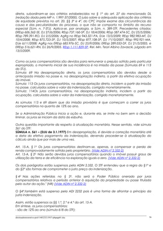 direta, subordinam-se aos critérios estabelecidos no § 1º do art. 27 do mencionado DL
(redação dada pela MP n. 1.997-37/2000). O juízo sobre a adequada aplicação dos critérios
de equidade previstos no art. 20, §§ 3º e 4º, do CPC impõe exame das circunstâncias da
causa e das peculiaridades do processo, o que não se comporta no âmbito do recurso
especial (Súm. n. 7-STJ). Aplica-se, por analogia, a Súm. n. 389-STF. Precedentes citados:
EREsp 606.562-SE, DJ 27/6/2006; REsp 737.160-SP, DJ 18/4/2006; REsp 587.474-SC, DJ 25/5/2006;
REsp 789.391-RO, DJ 2/5/2006; AgRg no REsp 943.321-PA, DJe 13/3/2009; REsp 982.983-MT, DJ
10/4/2008; REsp 875.723-SP, DJ 10/5/2007; REsp 877.108-SP, DJ 1º/10/2007; REsp 992.921-MA,
DJe 6/11/2008; AgRg nos EREsp 685.976-SC, DJ 25/9/2006; EREsp 289.033-DF, DJ 21/3/2005, e
EREsp 516.621-RN, DJ 26/9/2005. REsp 1.111.829-SP, Rel. Min. Teori Albino Zavascki, julgado em
13/5/2009.
Como os juros compensatórios são devidos para remunerar o prejuízo sofrido pelo particular
expropriado, o momento inicial de sua incidência é na imissão da posse (Súmulas 69 e 113
do STJ).
Súmula: 69 Na desapropriação direta, os juros compensatórios são devidos desde a
antecipada imissão na posse e, na desapropriação indireta, a partir da efetiva ocupação
do imóvel.
Súmula: 113 Os juros compensatórios, na desapropriação direta, incidem a partir da imissão
na posse, calculados sobre o valor da indenização, corrigido monetariamente.
Súmula: 114Os juros compensatórios, na desapropriação indireta, incidem a partir da
ocupação, calculados sobre o valor da indenização, corrigido monetariamente.
As súmulas 113 e 69 dizem que da imissão provisória é que começam a correr os juros
compensatórios no quanto de 12% ao ano.
Se a Administração Pública inicia a ação e, durante ela, se imite no bem sem a decisão
liminar, os juros se iniciam da data do esbulho.
Outra questão importante diz respeito à atualização monetária. Nesse sentido, vide súmula
561 do STF:
SÚMULA n. 561 – (DJU de 3.1.1977) Em desapropriação, é devida a correção monetária até
a data do efetivo pagamento da indenização, devendo proceder-se à atualização do
cálculo ainda que por mais de uma vez.
Art. 15-A, § 1o
Os juros compensatórios destinam-se, apenas, a compensar a perda de
renda comprovadamente sofrida pelo proprietário. (Vide ADIN nº 2.332-2)
Art. 15-A, § 2o
Não serão devidos juros compensatórios quando o imóvel possuir graus de
utilização da terra e de eficiência na exploração iguais a zero. (Vide ADIN nº 2.332-2)
Os dois parágrafos estão suspensos pela ADIN 2.332. O STF entendeu que a regra do §1º e
do §2º são formas de comprometer o justo preço da indenização.
§ 4o
Nas ações referidas no § 3o
, não será o Poder Público onerado por juros
compensatórios relativos a período anterior à aquisição da propriedade ou posse titulada
pelo autor da ação." (NR) (Vide ADIN nº 2.332-2)
O §4º.também está suspenso pela ADI 2232 pois é uma forma de afrontar o princípio da
justa indenização.
Assim, estão suspensos os §§ 1.º, 2.º e 4.º do art. 15-A.
Em síntese, os juros compensatórios:
- são de 12% ao ano (súmula 618 do STF);
direitoadministrativo-prof-140325213937-phpapp01.doc 56
 