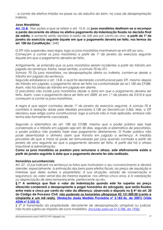- a contar da efetiva imissão na posse ou do esbulho do bem, no caso de desapropriação
indireta.
Juros Moratórios:
Art. 15-B. Nas ações a que se refere o art. 15-A, os juros moratórios destinam-se a recompor
a perda decorrente do atraso no efetivo pagamento da indenização fixada na decisão final
de mérito, e somente serão devidos à razão de até seis por cento ao ano, a partir de 1o
de
janeiro do exercício seguinte àquele em que o pagamento deveria ser feito, nos termos do
art. 100 da Constituição." (NR)
O STF não suspendeu essa regra, logo os juros moratórios mantiveram-se em 6% ao ano.
Começam a contar os juros moratórios a partir de 1º de janeiro do exercício seguinte
àquele em que o pagamento deveria ser feito.
Antigamente, se entendia que os juros moratórios seriam incidentes a partir do trânsito em
julgado da sentença. Existia, nesse sentido, a súmula 70 do STJ:
Súmula: 70 Os juros moratórios, na desapropriação direta ou indireta, contam-se desde o
trânsito em julgado da sentença.
Segundo estabelece o art. 15-B, o qual foi declarado constitucional pelo STF, mesmo depois
do trânsito em julgado, o pagamento deve ser feito na conformidade do ar.t 100 da CF/88.
Assim, não há atraso do trânsito em julgado em diante.
O precatório não incide juros moratórios desde a data em que o pagamento deveria ser
feito. Assim, caso o pagamento deva ser feito em 2009, só em 1.º de janeiro de 2.010 é que
começam a contar os juros moratórios.
A regra é que sejam contados desde 1º de janeiro do exercício seguinte. A súmula 70 é
contrária à redação dada pela Medida provisória 2.138 ao Decreto-Lei 3.365. Mas, o STF
declarou esse artigo como constitucional, logo a súmula não é mais aplicada, embora não
tenha sido formalmente cancelada.
Segundo a sistemática do art. 100 da CF/88, mesmo que o poder público seja hoje
condenado e o trânsito em julgado seja em 30 dias, segundo a sistemática de precatórios,
o poder público não poderia fazer esse pagamento diretamente. O Poder público não
pode desembolsar o dinheiro assim que transita em julgado a sentença. A medida
provisória diz que a mora só pode ser remunerada por juros quando contada a partir de
janeiro do ano seguinte ao que o pagamento deveria ser feito. A partir daí há o atraso
imputável à administração.
Como os juros moratórios se prestam para remunerar o atraso, este efetivamente existe a
partir de janeiro seguinte à data que o pagamento deveria ter sido realizado.
Honorários sucumbenciais:
Art. 27. O juiz indicará na sentença os fatos que motivaram o seu convencimento e deverá
atender, especialmente, à estimação dos bens para efeitos fiscais; ao preço de aquisição e
interesse que deles aufere o proprietário; à sua situação, estado de conservação e
segurança; ao valor venal dos da mesma espécie, nos últimos cinco anos, e à valorização
ou depreciação de área remanescente, pertencente ao réu.
§ 1o
A sentença que fixar o valor da indenização quando este for superior ao preço
oferecido condenará o desapropriante a pagar honorários do advogado, que serão fixados
entre meio e cinco por cento do valor da diferença, observado o disposto no § 4o
do art. 20
do Código de Processo Civil, não podendo os honorários ultrapassar R$ 151.000,00 (cento e
cinqüenta e um mil reais). (Redação dada Medida Provisória nº 2.183-56, de 2001) (Vide
ADIN nº 2.332-2)
§ 2º A transmissão da propriedade, decorrente de desapropriação amigável ou judicial,
não ficará sujeita ao impôsto de lucro imobiliário. (Incluído pela Lei nº 2.786, de 1956)
direitoadministrativo-prof-140325213937-phpapp01.doc 57
 