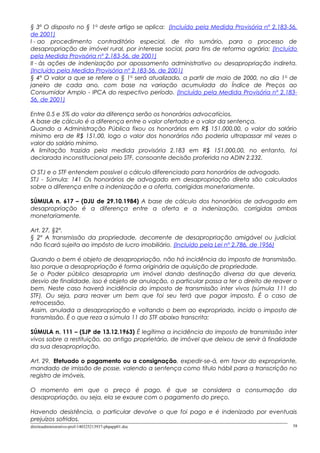 § 3º O disposto no § 1o
deste artigo se aplica: (Incluído pela Medida Provisória nº 2.183-56,
de 2001)
I - ao procedimento contraditório especial, de rito sumário, para o processo de
desapropriação de imóvel rural, por interesse social, para fins de reforma agrária; (Incluído
pela Medida Provisória nº 2.183-56, de 2001)
II - às ações de indenização por apossamento administrativo ou desapropriação indireta.
(Incluído pela Medida Provisória nº 2.183-56, de 2001)
§ 4º O valor a que se refere o § 1o
será atualizado, a partir de maio de 2000, no dia 1o
de
janeiro de cada ano, com base na variação acumulada do Índice de Preços ao
Consumidor Amplo - IPCA do respectivo período. (Incluído pela Medida Provisória nº 2.183-
56, de 2001)
Entre 0,5 e 5% do valor da diferença serão os honorários advocatícios.
A base de cálculo é a diferença entre o valor ofertado e o valor da sentença.
Quando a Administração Pública fixou os honorários em R$ 151.000,00, o valor do salário
mínimo era de R$ 151,00, logo o valor dos honorários não poderia ultrapassar mil vezes o
valor do salário mínimo.
A limitação trazida pela medida provisória 2.183 em R$ 151.000,00, no entanto, foi
declarada inconstitucional pelo STF, consoante decisão proferida na ADIN 2.232.
O STJ e o STF entendem possível o cálculo diferenciado para honorários de advogado.
STJ - Súmula: 141 Os honorários de advogado em desapropriação direta são calculados
sobre a diferença entre a indenização e a oferta, corrigidas monetariamente.
SÚMULA n. 617 – (DJU de 29.10.1984) A base de cálculo dos honorários de advogado em
desapropriação é a diferença entre a oferta e a indenização, corrigidas ambas
monetariamente.
Art. 27, §2º.
§ 2º A transmissão da propriedade, decorrente de desapropriação amigável ou judicial,
não ficará sujeita ao impôsto de lucro imobiliário. (Incluído pela Lei nº 2.786, de 1956)
Quando o bem é objeto de desapropriação, não há incidência do imposto de transmissão.
Isso porque a desapropriação é forma originária de aquisição de propriedade.
Se o Poder público desapropria um imóvel dando destinação diversa da que deveria,
desvio de finalidade, isso é objeto de anulação, o particular passa a ter o direito de reaver o
bem. Neste caso haverá incidência do imposto de transmissão inter vivos (súmula 111 do
STF). Ou seja, para reaver um bem que foi seu terá que pagar imposto. É o caso de
retrocessão.
Assim, anulada a desapropriação e voltando o bem ao expropriado, incido o imposto de
transmissão. É o que reza a súmula 11 do STF abaixo transcrita:
SÚMULA n. 111 – (SJP de 13.12.1963) É legítima a incidência do imposto de transmissão inter
vivos sobre a restituição, ao antigo proprietário, de imóvel que deixou de servir à finalidade
da sua desapropriação.
Art. 29. Efetuado o pagamento ou a consignação, expedir-se-á, em favor do expropriante,
mandado de imissão de posse, valendo a sentença como título hábil para a transcrição no
registro de imóveis.
O momento em que o preço é pago, é que se considera a consumação da
desapropriação, ou seja, ela se exaure com o pagamento do preço.
Havendo desistência, o particular devolve o que foi pago e é indenizado por eventuais
prejuízos sofridos.
direitoadministrativo-prof-140325213937-phpapp01.doc 58
 