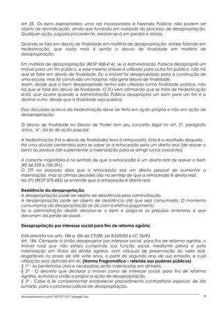 Art. 35. Os bens expropriados, uma vez incorporados à Fazenda Pública, não podem ser
objeto de reivindicação, ainda que fundada em nulidade do processo de desapropriação.
Qualquer ação, julgada procedente, resolver-se-á em perdas e danos.
Quando se fala em desvio de finalidade em matéria de desapropriação, estase falando em
tredestinação, que nada mais é senão o desvio de finalidade em matéria de
desapropriação.
Em matéria de desapropriação (RESP 968.414), se a Administração Pública desapropria um
imóvel para um fim público, e esse mesmo imóvel é utilizado para outro fim público, não há
que se falar em desvio de finalidade. Ex: o imóvel foi desapropriado para a construção de
uma escola, mas foi construído um hospital, não gera desvio de finalidade.
Assim, desde que o bem desapropriado tenha sido utilizada como finalidade pública, não
há que se falar em desvio de finalidade. O STJ vem afirmando que se trata de tredestinação
lícita, que ocorre quando a Administração Pública desapropria um bem para um fim e o
destina outro, desde que a finalidade seja pública.
Essa discussão acerca da tredestinação deve ser feita em ação própria e não em ação de
desapropriação.
O desvio de finalidade ou Desvio de Poder tem seu conceito legal no art. 2º, parágrafo
único, ‘e’, da lei de ação popular.
A tredestinação (há o desvio de finalidade) leva á retrocessão. Esta é o resultado daquela.
Há uma dúvida centenária para se saber se a retrocessão seria um direito real (de reaver o
bem) ou pessoal (de suplementar a indenização para se atingir lucros cessantes).
A corrente majoritária é no sentido de que a retrocessão é um direito real de reaver o bem
(RE 64.559 e 104.591).
O STF no passado dizia que a retrocessão era um direito pessoal de aumentar a
indenização, mas as últimas decisões são no sentido de que a retrocessão é direito real.
No STJ (RESP 570.483) se entende que a retrocessão é direito real.
Desistência da desapropriação:
A desapropriação pode ser objeto de desistência pela administração.
A desapropriação pode ser objeto de desistência até que seja consumada. O momento
consumativo da desapropriação se dá com o efetivo pagamento.
Se a administração desistir devolve-se o bem e paga-se os prejuízos anteriores e que
decorram da perda de posse.
Desapropriação por interesse social para fins de reforma agrária:
Está prevista nos arts. 184 a 186 da CF/88, Lei 8.629/93 e LC 76/93.
Art. 184. Compete à União desapropriar por interesse social, para fins de reforma agrária, o
imóvel rural que não esteja cumprindo sua função social, mediante prévia e justa
indenização em títulos da dívida agrária, com cláusula de preservação do valor real,
resgatáveis no prazo de até vinte anos, a partir do segundo ano de sua emissão, e cuja
utilização será definida em lei. (Norma Programática – referida aos poderes públicos)
§ 1º - As benfeitorias úteis e necessárias serão indenizadas em dinheiro.
§ 2º - O decreto que declarar o imóvel como de interesse social, para fins de reforma
agrária, autoriza a União a propor a ação de desapropriação.
§ 3º - Cabe à lei complementar estabelecer procedimento contraditório especial, de rito
sumário, para o processo judicial de desapropriação.
direitoadministrativo-prof-140325213937-phpapp01.doc 59
 