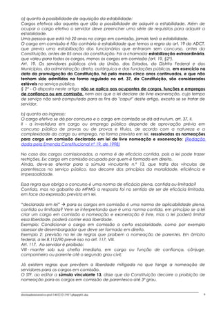 a) quanto à possibilidade de aquisição da estabilidade:
Cargos efetivos são aqueles que dão a possibilidade de adquirir a estabilidade. Além de
ocupar o cargo efetivo o servidor deve preencher uma série de requisitos para adquirir a
estabilidade.
Uma pessoa que está há 20 anos no cargo em comissão, jamais terá a estabilidade.
O cargo em comissão é tão contrário à estabilidade que temos a regra do art. 19 do ADCT,
que previa uma estabilização dos funcionários que entraram sem concurso, antes da
Constituição, antes de 05 anos da constituição. Foi a chamada estabilização extraordinária,
que valeu para todos os cargos, menos os cargos em comissão (art. 19, §2º).
Art. 19. Os servidores públicos civis da União, dos Estados, do Distrito Federal e dos
Municípios, da administração direta, autárquica e das fundações públicas, em exercício na
data da promulgação da Constituição, há pelo menos cinco anos continuados, e que não
tenham sido admitidos na forma regulada no art. 37, da Constituição, são considerados
estáveis no serviço público.
§ 2º - O disposto neste artigo não se aplica aos ocupantes de cargos, funções e empregos
de confiança ou em comissão, nem aos que a lei declare de livre exoneração, cujo tempo
de serviço não será computado para os fins do "caput" deste artigo, exceto se se tratar de
servidor.
b) quanto ao ingresso:
O cargo efetivo se dá por concurso e o cargo em comissão se dá ad nutum, art. 37, II.
II - a investidura em cargo ou emprego público depende de aprovação prévia em
concurso público de provas ou de provas e títulos, de acordo com a natureza e a
complexidade do cargo ou emprego, na forma prevista em lei, ressalvadas as nomeações
para cargo em comissão declarado em lei de livre nomeação e exoneração; (Redação
dada pela Emenda Constitucional nº 19, de 1998)
No caso dos cargos comissionados, a norma é de eficácia contida, pois a lei pode trazer
restrições. Ex: cargo em comissão ocupado por quem é formado em direito.
Ainda, deve-se atentar para a súmula vinculante n.º 13, que trata dos vínculos de
parentescos no serviço público. Isso decorre dos princípios da moralidade, eficiência e
impessoalidade.
Essa regra que obriga o concurso é uma norma de eficácia plena, contida ou limitada?
Contida, mas no gabarito do MPMG a resposta foi no sentido de ser de eficácia limitada,
em face da expressão prevista em lei.
“declarada em lei”  para os cargos em comissão é uma norma de aplicabilidade plena,
contida ou limitada? Vem se interpretando que é uma norma contida, em princípio se a lei
criar um cargo em comissão a nomeação e exoneração é livre, mas a lei poderá limitar
essa liberdade, poderá conter essa liberdade.
Exemplo: Condicionar o cargo em comissão a certa escolaridade, como por exemplo
assessor de desembargador que deve ser formado em direito.
Exemplo 2: previsão na lei de regras que proíbem a nomeação de parentes. Em âmbito
federal, a lei 8.112/90 prevê isso no art. 117, VIII.
Art. 117. Ao servidor é proibido:
VIII - manter sob sua chefia imediata, em cargo ou função de confiança, cônjuge,
companheiro ou parente até o segundo grau civil;
Já existem regras que prevêem a liberdade mitigada no que tange a nomeação de
servidores para os cargos em comissão.
O STF, ao editar a súmula vinculante 13, disse que da Constituição decorre a proibição de
nomeação para os cargos em comissão de parentesco até 3º grau.
direitoadministrativo-prof-140325213937-phpapp01.doc 6
 