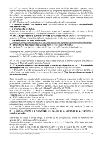 § 4º - O orçamento fixará anualmente o volume total de títulos da dívida agrária, assim
como o montante de recursos para atender ao programa de reforma agrária no exercício.
§ 5º - São isentas de impostos federais, estaduais e municipais as operações de transferência
de imóveis desapropriados para fins de reforma agrária. (Em caso de desapropriação para
fins de reforma agrária a imunidade é apenas para os impostos, sejam federais, estaduais
ou municipais)
Art. 185. São insuscetíveis de desapropriação para fins de reforma agrária:
I - a pequena e média propriedade rural, assim definida em lei, desde que seu proprietário
não possua outra;
II - a propriedade produtiva.
Parágrafo único. A lei garantirá tratamento especial à propriedade produtiva e fixará
normas para o cumprimento dos requisitos relativos a sua função social.
Art. 186. A função social é cumprida quando a propriedade rural atende, simultaneamente,
segundo critérios e graus de exigência estabelecidos em lei, aos seguintes requisitos:
I - aproveitamento racional e adequado;
II - utilização adequada dos recursos naturais disponíveis e preservação do meio ambiente;
III - observância das disposições que regulam as relações de trabalho;
IV - exploração que favoreça o bem-estar dos proprietários e dos trabalhadores.
Essas regras da Constituição são depois regulamentadas em 02 diplomas legais:
1- Lei complementar 76/93 (ação judicial de desapropriação)
A Lei ordinária 8.629/93 resolve e define os institutos de direito material:
Art. 1º Esta lei regulamenta e disciplina disposições relativas à reforma agrária, previstas no
Capítulo III, Título VII, da Constituição Federal.
Art. 2º A propriedade rural que não cumprir a função social prevista no art. 9º é passível de
desapropriação, nos termos desta lei, respeitados os dispositivos constitucionais.
§ 1º Compete à União desapropriar por interesse social, para fins de reforma agrária, o
imóvel rural que não esteja cumprindo sua função social. (Este tipo de desapropriação é
exclusivo da União).
Caso concreto: governador do RS sustentava que o Presidente era omisso e não cumpria as
normas constitucionais de reforma agrária. Por meio de parecer de Eros Grau (então
parecerista contratado pelo governo do RS) e de Celso Antonio, quando se falava em
desapropriação para fins e reforma agrária, havia duas categorias de desapropriação
cabíveis: uma apenas da união (art. 184 da CF, lei 8.629 e LC 76/93).
Mas entendia o governo do RS que haveria outra espécie de desapropriação para fins de
reforma agrária, para Estados e Municípios, a qual seria embasada no art. 2.º, III da lei
4.132/62 (espécie de desapropriação ordinária):
Art. 2º Considera-se de interesse social:
I - o aproveitamento de todo bem improdutivo ou explorado sem correspondência com as
necessidades de habitação, trabalho e consumo dos centros de população a que deve ou
possa suprir por seu destino econômico;
II - a instalação ou a intensificação das culturas nas áreas em cuja exploração não se
obedeça a plano de zoneamento agrícola, VETADO;
III - o estabelecimento e a manutenção de colônias ou cooperativas de povoamento e
trabalho agrícola:
Embasado no inciso III desse artigo, o estado do RS desapropriou áreas (06 fazendas de
grande porte) para fazer reforma agrária.
Os proprietários começaram a dizer que o inciso III do art. 2.º da lei 4.132/62 não teria sido
recepcionado pela CF/88.
O STF, ao julgar a suspensão de segurança 2.217, e o STJ, ao julgar os RMS 16.627 13.959,
ambas as cortes reconheceram correta a interpretação proposta pelo governo do RS.
direitoadministrativo-prof-140325213937-phpapp01.doc 60
 