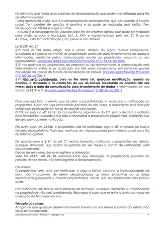 Foi afirmado que havia duas espécies de desapropriação que podem ser utilizadas para fins
de reforma agrária:
- uma apenas da união, que é a desapropriação extraordinária, que não atende à função
social. Tem caráter de sanção, é punitiva e só pode ser realizada pela União. Tem
fiscalização do INCRA é paga em TDA.
- a outra é a desapropriação utilizada para fins de reforma agrária que pode ser realizada
pela União, estados e municípios (art. 5, XXIV e regulamentada pelo art. 2º, III da Lei
4.132/62). Esta tem indenização justa, prévia e em dinheiro.
Lei 8.629, Art. 2.º
§ 2o
Para os fins deste artigo, fica a União, através do órgão federal competente,
autorizada a ingressar no imóvel de propriedade particular para levantamento de dados e
informações, mediante prévia comunicação escrita ao proprietário, preposto ou seu
representante. (Redação dada pela Medida Provisória nº 2.183-56, de 2001)
§ 3o
Na ausência do proprietário, do preposto ou do representante, a comunicação será
feita mediante edital, a ser publicado, por três vezes consecutivas, em jornal de grande
circulação na capital do Estado de localização do imóvel. (Incluído pela Medida Provisória
nº 2.183-56, de 2001)
§ 4o
Não será considerada, para os fins desta Lei, qualquer modificação, quanto ao
domínio, à dimensão e às condições de uso do imóvel, introduzida ou ocorrida até seis
meses após a data da comunicação para levantamento de dados e informações de que
tratam os §§ 2o
e 3o
. (Incluído pela Medida Provisória nº 2.183-56, de 2001)
Para que seja feita a vistoria que irá aferir a produtividade, é necessária a notificação do
proprietário. Caso não seja encontrado por mais de três vezes, a notificação será feita por
edital com publicação em jornal de grande circulação.
O STF, ao julgar o MS 25.351 (a competência originária é do STF, pois o decreto é editado
pelo Presidente), entendeu que não é necessária a presença do proprietário, bastando que
ele seja devidamente notificado.
Em outro caso, MS 23.856, o proprietário não foi notificado, logo o STF entendeu ser nulo o
decreto expropriatório. Tudo isso, repita-se, em desapropriada por interesse social para fins
de reforma agrária.
De acordo com o § 4.º do art. 2.º acima transcrito, notificado o proprietário da vistoria,
qualquer alteração que ocorra no período de seis meses a contar da notificação, será
desconsiderada.
Depois de seis meses, torna-se legítima a alteração.
Vide MS 24.171, MS 24.190, reconhecendo que alteração na propriedade posterior ao
período de seis meses, não seria legítima a desapropriação.
Em síntese:
O proprietário vem, uma vez notificado, e caso o INCRA constate a improdutividade do
bem, são insuscetíveis de serem desapropriados as áreas produtivas ou as áreas
improdutivas (pequenas e médias propriedades), desde que seu proprietário não possua
outra.
Da notificação em diante, num intervalo de 06 meses, qualquer alteração ou modificação
na propriedade não será considerada. Essa regra é para que se evite a burla ao modo de
avaliação da terra improdutiva.
Princípio da saisine:
A regra diz que qualquer desmembramento havida nos seis meses a contar da vistoria não
deve ser considerada.
direitoadministrativo-prof-140325213937-phpapp01.doc 61
 