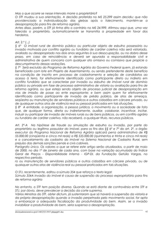 Mas o que ocorre se nesse intervalo morre o proprietário?
O STF mudou a sua orientação. A decisão proferida no MS 25.299 assim decidiu: que não
providenciada a individualização das glebas após o falecimento, mantém-se a
desapropriação para fins de reforma agrária.
Antes disso, porém, o STF já tinha dito o contrário no MS 24.999. Afirmou aqui que, uma vez
falecido o proprietário, automaticamente se transmitia a propriedade em favor dos
herdeiros.
Art. 2.º (...)
§ 6º O imóvel rural de domínio público ou particular objeto de esbulho possessório ou
invasão motivada por conflito agrário ou fundiário de caráter coletivo não será vistoriado,
avaliado ou desapropriado nos dois anos seguintes à sua desocupação, ou no dobro desse
prazo, em caso de reincidência; e deverá ser apurada a responsabilidade civil e
administrativa de quem concorra com qualquer ato omissivo ou comissivo que propicie o
descumprimento dessas vedações.
§ 7º Será excluído do Programa de Reforma Agrária do Governo Federal quem, já estando
beneficiado com lote em Projeto de Assentamento, ou sendo pretendente deste benefício
na condição de inscrito em processo de cadastramento e seleção de candidatos ao
acesso à terra, for efetivamente identificado como participante direto ou indireto em
conflito fundiário que se caracterize por invasão ou esbulho de imóvel rural de domínio
público ou privado em fase de processo administrativo de vistoria ou avaliação para fins de
reforma agrária, ou que esteja sendo objeto de processo judicial de desapropriação em
vias de imissão de posse ao ente expropriante; e bem assim quem for efetivamente
identificado como participante de invasão de prédio público, de atos de ameaça,
seqüestro ou manutenção de servidores públicos e outros cidadãos em cárcere privado, ou
de quaisquer outros atos de violência real ou pessoal praticados em tais situações.
§ 8º A entidade, a organização, a pessoa jurídica, o movimento ou a sociedade de fato
que, de qualquer forma, direta ou indiretamente, auxiliar, colaborar, incentivar, incitar,
induzir ou participar de invasão de imóveis rurais ou de bens públicos, ou em conflito agrário
ou fundiário de caráter coletivo, não receberá, a qualquer título, recursos públicos.
Art. 2º-A Na hipótese de fraude ou simulação de esbulho ou invasão, por parte do
proprietário ou legítimo possuidor do imóvel, para os fins dos §§ 6º e 7º do art. 2º, o órgão
executor do Programa Nacional de Reforma Agrária aplicará pena administrativa de R$
55.000,00 (cinqüenta e cinco mil reais) a R$ 535.000,00 (quinhentos e trinta e cinco mil reais)
e o cancelamento do cadastro do imóvel no Sistema Nacional de Cadastro Rural, sem
prejuízo das demais sanções penais e civis cabíveis.
Parágrafo único. Os valores a que se refere este artigo serão atualizados, a partir de maio
de 2000, no dia 1º de janeiro de cada ano, com base na variação acumulada do Índice
Geral de Preços - Disponibilidade Interna - IGP-DI, da Fundação Getúlio Vargas, no
respectivo período.
ro ou manutenção de servidores públicos e outros cidadãos em cárcere privado, ou de
quaisquer outros atos de violência real ou pessoal praticados em tais situações.
O STJ, recentemente, editou a súmula 354 que reforça o texto legal:
Súmula 354A invasão do imóvel é causa de suspensão do processo expropriatório para fins
de reforma agrária
No entanto, o STF tem posição diversa. Quando se está diante de controvérsia entre STF e
STJ, por óbvio, deve prevalecer a decisão da corte suprema.
Vários Ministros do STF, obter dictum, já sustentaram que só haverá a suspensão da vistoria e
da própria desapropriação quando a invasão perpetrada pelo movimento social, for apta
a embaraçar a adequada fiscalização da produtividade do bem. Assim, se a invasão
inviabilizar a produtividade do bem, seria suspensa a desapropriação.
direitoadministrativo-prof-140325213937-phpapp01.doc 62
 