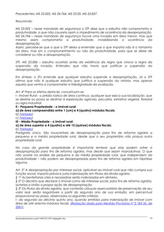 Precedentes: MS 25.022, MS 24.764, MS 23.05, MS 23.857.
Resumindo:
MS 25.022 – nesse mandado de segurança o STF disse que o esbulho não comprometia a
produtividade, o que não causaria assim o impedimento de ocorrência da desapropriação.
MS 24.764 – nesse mandado de segurança houve uma invasão em área menor, mas que
mesmo assim comprometia a produtividade, inviabilizando a ocorrência da
desapropriação.
Assim, percebe-se que o que o STF deixa a entender que o que importa não é o tamanho
da área, mas sim o comprometimento ou não da produtividade, para que se deixe de
considerar ou não a desapropriação.
STF, MS 25.006 – esbulho ocorrido antes da existência da regra que criava a regra da
suspensão da invasão. Entendeu que não havia que justificar a suspensão da
desapropriação.
Em síntese: o STJ entende que qualquer esbulho suspende a desapropriação. Já o STF
afirma que não é qualquer esbulho que justifica a suspensão da vistoria, mas apenas
aquela que venha a comprometer a fidedignidade da avaliação.
Art. 4º Para os efeitos desta lei, conceituam-se:
I - Imóvel Rural - o prédio rústico de área contínua, qualquer que seja a sua localização, que
se destine ou possa se destinar à exploração agrícola, pecuária, extrativa vegetal, florestal
ou agro-industrial;
II - Pequena Propriedade - o imóvel rural:
a) de área compreendida entre 1 (um) e 4 (quatro) módulos fiscais;
b) (Vetado)
c) (Vetado)
III - Média Propriedade - o imóvel rural:
a) de área superior a 4 (quatro) e até 15 (quinze) módulos fiscais;
b) (Vetado)
Parágrafo único. São insuscetíveis de desapropriação para fins de reforma agrária a
pequena e a média propriedade rural, desde que o seu proprietário não possua outra
propriedade rural.
No caso da grande propriedade é importante lembrar que elas podem sofrer a
desapropriação para fins de reforma agrária, mas desde que sejam improdutivas. O que
não ocorre na análise da pequena e da média propriedade rural, que independem da
produtividade – não podem ser desapropriadas para fins de reforma agrária em hipótese
alguma.
Art. 5º A desapropriação por interesse social, aplicável ao imóvel rural que não cumpra sua
função social, importa prévia e justa indenização em títulos da dívida agrária.
§ 1º As benfeitorias úteis e necessárias serão indenizadas em dinheiro.
§ 2º O decreto que declarar o imóvel como de interesse social, para fins de reforma agrária,
autoriza a União a propor ação de desapropriação.
§ 3º Os títulos da dívida agrária, que conterão cláusula assecuratória de preservação de seu
valor real, serão resgatáveis a partir do segundo ano de sua emissão, em percentual
proporcional ao prazo, observados os seguintes critérios:
I - do segundo ao décimo quinto ano, quando emitidos para indenização de imóvel com
área de até setenta módulos fiscais; (Redação dada pela Medida Provisória nº 2.183-56, de
2001)
direitoadministrativo-prof-140325213937-phpapp01.doc 63
 