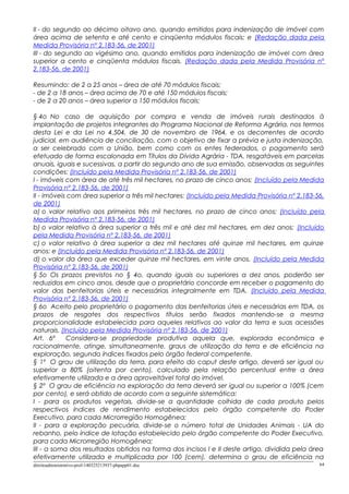 II - do segundo ao décimo oitavo ano, quando emitidos para indenização de imóvel com
área acima de setenta e até cento e cinqüenta módulos fiscais; e (Redação dada pela
Medida Provisória nº 2.183-56, de 2001)
III - do segundo ao vigésimo ano, quando emitidos para indenização de imóvel com área
superior a cento e cinqüenta módulos fiscais. (Redação dada pela Medida Provisória nº
2.183-56, de 2001)
Resumindo: de 2 a 25 anos – área de até 70 módulos fiscais;
- de 2 a 18 anos – área acima de 70 e até 150 módulos fiscais;
- de 2 a 20 anos – área superior a 150 módulos fiscais;
§ 4o No caso de aquisição por compra e venda de imóveis rurais destinados à
implantação de projetos integrantes do Programa Nacional de Reforma Agrária, nos termos
desta Lei e da Lei no 4.504, de 30 de novembro de 1964, e os decorrentes de acordo
judicial, em audiência de conciliação, com o objetivo de fixar a prévia e justa indenização,
a ser celebrado com a União, bem como com os entes federados, o pagamento será
efetuado de forma escalonada em Títulos da Dívida Agrária - TDA, resgatáveis em parcelas
anuais, iguais e sucessivas, a partir do segundo ano de sua emissão, observadas as seguintes
condições: (Incluído pela Medida Provisória nº 2.183-56, de 2001)
I - imóveis com área de até três mil hectares, no prazo de cinco anos; (Incluído pela Medida
Provisória nº 2.183-56, de 2001)
II - imóveis com área superior a três mil hectares: (Incluído pela Medida Provisória nº 2.183-56,
de 2001)
a) o valor relativo aos primeiros três mil hectares, no prazo de cinco anos; (Incluído pela
Medida Provisória nº 2.183-56, de 2001)
b) o valor relativo à área superior a três mil e até dez mil hectares, em dez anos; (Incluído
pela Medida Provisória nº 2.183-56, de 2001)
c) o valor relativo à área superior a dez mil hectares até quinze mil hectares, em quinze
anos; e (Incluído pela Medida Provisória nº 2.183-56, de 2001)
d) o valor da área que exceder quinze mil hectares, em vinte anos. (Incluído pela Medida
Provisória nº 2.183-56, de 2001)
§ 5o Os prazos previstos no § 4o, quando iguais ou superiores a dez anos, poderão ser
reduzidos em cinco anos, desde que o proprietário concorde em receber o pagamento do
valor das benfeitorias úteis e necessárias integralmente em TDA. (Incluído pela Medida
Provisória nº 2.183-56, de 2001)
§ 6o Aceito pelo proprietário o pagamento das benfeitorias úteis e necessárias em TDA, os
prazos de resgates dos respectivos títulos serão fixados mantendo-se a mesma
proporcionalidade estabelecida para aqueles relativos ao valor da terra e suas acessões
naturais. (Incluído pela Medida Provisória nº 2.183-56, de 2001)
Art. 6º Considera-se propriedade produtiva aquela que, explorada econômica e
racionalmente, atinge, simultaneamente, graus de utilização da terra e de eficiência na
exploração, segundo índices fixados pelo órgão federal competente.
§ 1º O grau de utilização da terra, para efeito do caput deste artigo, deverá ser igual ou
superior a 80% (oitenta por cento), calculado pela relação percentual entre a área
efetivamente utilizada e a área aproveitável total do imóvel.
§ 2º O grau de eficiência na exploração da terra deverá ser igual ou superior a 100% (cem
por cento), e será obtido de acordo com a seguinte sistemática:
I - para os produtos vegetais, divide-se a quantidade colhida de cada produto pelos
respectivos índices de rendimento estabelecidos pelo órgão competente do Poder
Executivo, para cada Microrregião Homogênea;
II - para a exploração pecuária, divide-se o número total de Unidades Animais - UA do
rebanho, pelo índice de lotação estabelecido pelo órgão competente do Poder Executivo,
para cada Microrregião Homogênea;
III - a soma dos resultados obtidos na forma dos incisos I e II deste artigo, dividida pela área
efetivamente utilizada e multiplicada por 100 (cem), determina o grau de eficiência na
direitoadministrativo-prof-140325213937-phpapp01.doc 64
 