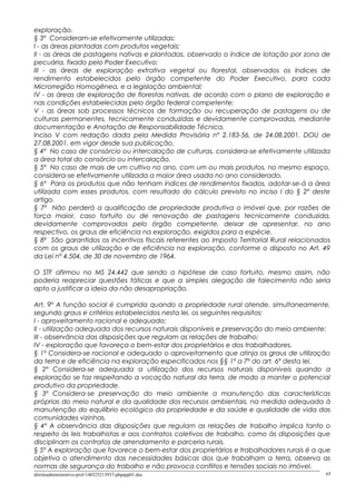 exploração.
§ 3º Consideram-se efetivamente utilizadas:
I - as áreas plantadas com produtos vegetais;
II - as áreas de pastagens nativas e plantadas, observado o índice de lotação por zona de
pecuária, fixado pelo Poder Executivo;
III - as áreas de exploração extrativa vegetal ou florestal, observados os índices de
rendimento estabelecidos pelo órgão competente do Poder Executivo, para cada
Microrregião Homogênea, e a legislação ambiental;
IV - as áreas de exploração de florestas nativas, de acordo com o plano de exploração e
nas condições estabelecidas pelo órgão federal competente;
V - as áreas sob processos técnicos de formação ou recuperação de pastagens ou de
culturas permanentes, tecnicamente conduzidas e devidamente comprovadas, mediante
documentação e Anotação de Responsabilidade Técnica.
Inciso V com redação dada pela Medida Provisória nº 2.183-56, de 24.08.2001, DOU de
27.08.2001, em vigor desde sua publicação.
§ 4º No caso de consórcio ou intercalação de culturas, considera-se efetivamente utilizada
a área total do consórcio ou intercalação.
§ 5º No caso de mais de um cultivo no ano, com um ou mais produtos, no mesmo espaço,
considera-se efetivamente utilizada a maior área usada no ano considerado.
§ 6º Para os produtos que não tenham índices de rendimentos fixados, adotar-se-á a área
utilizada com esses produtos, com resultado do cálculo previsto no inciso I do § 2º deste
artigo.
§ 7º Não perderá a qualificação de propriedade produtiva o imóvel que, por razões de
força maior, caso fortuito ou de renovação de pastagens tecnicamente conduzida,
devidamente comprovados pelo órgão competente, deixar de apresentar, no ano
respectivo, os graus de eficiência na exploração, exigidos para a espécie.
§ 8º São garantidos os incentivos fiscais referentes ao Imposto Territorial Rural relacionados
com os graus de utilização e de eficiência na exploração, conforme o disposto no Art. 49
da Lei nº 4.504, de 30 de novembro de 1964.
O STF afirmou no MS 24.442 que sendo a hipótese de caso fortuito, mesmo assim, não
poderia reapreciar questões fáticas e que a simples alegação de falecimento não seria
apto a justificar a ideia da não desapropriação.
Art. 9º A função social é cumprida quando a propriedade rural atende, simultaneamente,
segundo graus e critérios estabelecidos nesta lei, os seguintes requisitos:
I - aproveitamento racional e adequado;
II - utilização adequada dos recursos naturais disponíveis e preservação do meio ambiente;
III - observância das disposições que regulam as relações de trabalho;
IV - exploração que favoreça o bem-estar dos proprietários e dos trabalhadores.
§ 1º Considera-se racional e adequado o aproveitamento que atinja os graus de utilização
da terra e de eficiência na exploração especificados nos §§ 1º a 7º do art. 6º desta lei.
§ 2º Considera-se adequada a utilização dos recursos naturais disponíveis quando a
exploração se faz respeitando a vocação natural da terra, de modo a manter o potencial
produtivo da propriedade.
§ 3º Considera-se preservação do meio ambiente a manutenção das características
próprias do meio natural e da qualidade dos recursos ambientais, na medida adequada à
manutenção do equilíbrio ecológico da propriedade e da saúde e qualidade de vida das
comunidades vizinhas.
§ 4º A observância das disposições que regulam as relações de trabalho implica tanto o
respeito às leis trabalhistas e aos contratos coletivos de trabalho, como às disposições que
disciplinam os contratos de arrendamento e parceria rurais.
§ 5º A exploração que favorece o bem-estar dos proprietários e trabalhadores rurais é a que
objetiva o atendimento das necessidades básicas dos que trabalham a terra, observa as
normas de segurança do trabalho e não provoca conflitos e tensões sociais no imóvel.
direitoadministrativo-prof-140325213937-phpapp01.doc 65
 