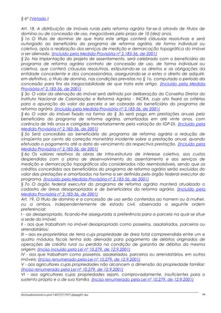 § 6º (Vetado.)
Art. 18. A distribuição de imóveis rurais pela reforma agrária far-se-á através de títulos de
domínio ou de concessão de uso, inegociáveis pelo prazo de 10 (dez) anos.
§ 1o O título de domínio de que trata este artigo conterá cláusulas resolutivas e será
outorgado ao beneficiário do programa de reforma agrária, de forma individual ou
coletiva, após a realização dos serviços de medição e demarcação topográfica do imóvel
a ser alienado. (Incluído pela Medida Provisória nº 2.183-56, de 2001)
§ 2o Na implantação do projeto de assentamento, será celebrado com o beneficiário do
programa de reforma agrária contrato de concessão de uso, de forma individual ou
coletiva, que conterá cláusulas resolutivas, estipulando-se os direitos e as obrigações da
entidade concedente e dos concessionários, assegurando-se a estes o direito de adquirir,
em definitivo, o título de domínio, nas condições previstas no § 1o, computado o período da
concessão para fins da inegociabilidade de que trata este artigo. (Incluído pela Medida
Provisória nº 2.183-56, de 2001)
§ 3o O valor da alienação do imóvel será definido por deliberação do Conselho Diretor do
Instituto Nacional de Colonização e Reforma Agrária - INCRA, cujo ato fixará os critérios
para a apuração do valor da parcela a ser cobrada do beneficiário do programa de
reforma agrária. (Incluído pela Medida Provisória nº 2.183-56, de 2001)
§ 4o O valor do imóvel fixado na forma do § 3o será pago em prestações anuais pelo
beneficiário do programa de reforma agrária, amortizadas em até vinte anos, com
carência de três anos e corrigidas monetariamente pela variação do IGP-DI. (Incluído pela
Medida Provisória nº 2.183-56, de 2001)
§ 5o Será concedida ao beneficiário do programa de reforma agrária a redução de
cinqüenta por cento da correção monetária incidente sobre a prestação anual, quando
efetuado o pagamento até a data do vencimento da respectiva prestação. (Incluído pela
Medida Provisória nº 2.183-56, de 2001)
§ 6o Os valores relativos às obras de infra-estrutura de interesse coletivo, aos custos
despendidos com o plano de desenvolvimento do assentamento e aos serviços de
medição e demarcação topográficos são considerados não reembolsáveis, sendo que os
créditos concedidos aos beneficiários do programa de reforma agrária serão excluídos do
valor das prestações e amortizados na forma a ser definida pelo órgão federal executor do
programa. (Incluído pela Medida Provisória nº 2.183-56, de 2001)
§ 7o O órgão federal executor do programa de reforma agrária manterá atualizado o
cadastro de áreas desapropriadas e de beneficiários da reforma agrária. (Incluído pela
Medida Provisória nº 2.183-56, de 2001)
Art. 19. O título de domínio e a concessão de uso serão conferidos ao homem ou à mulher,
ou a ambos, independentemente de estado civil, observada a seguinte ordem
preferencial:
I - ao desapropriado, ficando-lhe assegurada a preferência para a parcela na qual se situe
a sede do imóvel;
II - aos que trabalham no imóvel desapropriado como posseiros, assalariados, parceiros ou
arrendatários;
III – aos ex-proprietários de terra cuja propriedade de área total compreendida entre um e
quatro módulos fiscais tenha sido alienada para pagamento de débitos originados de
operações de crédito rural ou perdida na condição de garantia de débitos da mesma
origem; (Inciso incluído pela Lei nº 10.279, de 12.9.2001)
IV - aos que trabalham como posseiros, assalariados, parceiros ou arrendatários, em outros
imóveis; (Inciso renumerado pela Lei nº 10.279, de 12.9.2001)
V - aos agricultores cujas propriedades não alcancem a dimensão da propriedade familiar;
(Inciso renumerado pela Lei nº 10.279, de 12.9.2001)
VI - aos agricultores cujas propriedades sejam, comprovadamente, insuficientes para o
sustento próprio e o de sua família. (Inciso renumerado pela Lei nº 10.279, de 12.9.2001)
direitoadministrativo-prof-140325213937-phpapp01.doc 66
 
