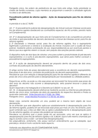 Parágrafo único. Na ordem de preferência de que trata este artigo, terão prioridade os
chefes de família numerosa, cujos membros se proponham a exercer a atividade agrícola
na área a ser distribuída.
Procedimento judicial da reforma agrária - Ação de desapropriação para fins da reforma
agrária:
A previsão é a da LC 76/93
Art. 1º O procedimento judicial da desapropriação de imóvel rural por interesse social para
fins de reforma agrária obedecerá ao contraditório especial, de rito sumário, previsto nesta
Lei Complementar.
Art. 2º A desapropriação de que trata esta lei Complementar é de competência privativa
da União e será precedida de decreto declarando o imóvel de interesse social, para fins de
reforma agrária.
§ 2º Declarado o interesse social, para fins de reforma agrária, fica o expropriante
legitimado a promover a vistoria e a avaliação do imóvel, inclusive com o auxílio de força
policial, mediante prévia autorização do juiz, responsabilizando-se por eventuais perdas e
danos que seus agentes vierem a causar, sem prejuízo das sanções penais cabíveis.
O dispositivo trata de dois tipos de vistorias: uma para auferir a produtividade (é pré-decreto
expropriatório); e a outra é pós-decreto expropriatório, que serve para melhor conduzir o
procedimento expropriatório.
Art. 3º A ação de desapropriação deverá ser proposta dentro do prazo de dois anos,
contado da publicação do decreto declaratório.
O artigo acima trata do prazo decadencial para a ocorrência do decreto expropriatório.
Esse prazo é de dois anos, contados da publicação do decreto expropriatório.
Percebe-se que com relação à desapropriação para fins de reforma agrária é diferente do
prazo de cinco anos previsto para a desapropriação por necessidade ou utilidade pública.
Pergunta-se, então, se pode ou não esse prazo ser renovado? Se transcorrido esse prazo de
dois anos do decreto não ocorrer a desapropriação, seria possível renovar o prazo do
decreto?
Quem responde a tal indagação é o Decreto-Lei 3.365/41 no seu art. 10:
Art. 10. A desapropriação deverá efetivar-se mediante acordo ou intentar-se judicialmente,
dentro de cinco anos, contados da data da expedição do respectivo decreto e findos os
quais este caducará. (Vide Decreto-lei nº 9.282, de 1946)
Parágrafo único. (Vide Medida Provisória nº 2.183-56, de 2001)
Nesse caso, somente decorrido um ano, poderá ser o mesmo bem objeto de nova
declaração.
Se se entender que este dispositivo aplica-se subsidiariamente à desapropriação para fins
de reforma agrária, poderia sim ser renovado esse prazo por mais um ano. No entanto, para
quem entende que o Dec-Lei 3365 não se aplica subsidiariamente à desapropriação para
fins de reforma agrária, aí o prazo não poderia ser renovado.
Prevalece na doutrina que o prazo pode sim ser renovado, uma vez que se aplica à
desapropriação para fins de reforma agrária o DL 3.365/41 (que é até mesmo chamado por
alguns autores como a LGD – Lei Geral das Desapropriações).
Na jurisprudência, entretanto, não possui nenhum entendimento que se sobrepõe, que
prevaleça. Ainda é muito vacilante neste aspecto.
Voltando aos dispositivos da LEI COMPLEMENTAR 76/93:
direitoadministrativo-prof-140325213937-phpapp01.doc 67
 