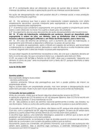 Art. 9º A contestação deve ser oferecida no prazo de quinze dias e versar matéria de
interesse da defesa, excluída a apreciação quanto ao interesse social declarado.
Na ação de desapropriação não será possível discutir o interesse social, e essa proibição
traduz uma limitação cognitiva.
Art. 13. Da sentença que fixar o preço da indenização caberá apelação com efeito
simplesmente devolutivo, quando interposta pelo expropriado e, em ambos os efeitos,
quando interposta pelo expropriante.
§ 1º A sentença que condenar o expropriante, em quantia superior a cinqüenta por cento
sobre o valor oferecido na inicial, fica sujeita a duplo grau de jurisdição.
§ 2º No julgamento dos recursos decorrentes da ação desapropriatória não haverá revisor.
Art. 14. O valor da indenização, estabelecido por sentença, deverá ser depositado pelo
expropriante à ordem do juízo, em dinheiro, para as benfeitorias úteis e necessárias,
inclusive culturas e pastagens artificiais e, em Títulos da Dívida Agrária, para a terra nua.
Art. 15. Em caso de reforma de sentença, com o aumento do valor da indenização, o
expropriante será intimado a depositar a diferença, no prazo de quinze dias.
Art. 16. A pedido do expropriado, após o trânsito em julgado da sentença, será levantada
a indenização ou o depósito judicial, deduzidos o valor de tributos e multas incidentes sobre
o imóvel, exigíveis até a data da imissão na posse pelo expropriante.
No que disser respeito às benfeitorias necessárias e úteis, diz a lei que o depósito deveria ser
feito à conta do juízo. No que concerne à terra nua, o depósito seria feito em TDAs.
O STF, ao julgar o RE 247.866 e Petição na QO 2.801, disse que a expressão “depositar em
dinheiro à conta do juízo” seria incompatível com o texto da CF, porque afrontaria a ideia
dos precatórios.
Aula 06 24/06/2009
BENS PÚBLICOS
Domínio público:
Essa expressão designa duas coisas:
- domínio patrimonial:
- domínio eminente: fala-se das prerrogativas que tem o poder público de intervir na
propriedade alheia.
Alguns autores falam em propriedade privada, mas nem sempre a desapropriação recai
sobre bens privados. Pode muito bem recair sobre bens de outros entes da federação.
1) Conceito de bens públicos:
Antes do conceito, mister que se façam algumas observações acerca do CC/16.
A definição original do CC/16 estava no art. 65 daquele diploma. Esse CC/16 foi escrito em
1.899, ficando durante 17 anos tramitando no CN.
Art. 65. São públicos os bens do domínio nacional pertencentes à União, aos Estados, ou
aos Municípios. Todos os outros são particulares, seja qual for a pessoa a que pertencerem.
O conceito do art. 65 do CC/16, por óbvio, não falava no DF, porque este ainda não existia.
Com isso, com o surgimento do DF, algumas problemas surgiram. Os bens do DF seriam bens
públicos ou particulares? Pelo sentido literal do CC/16 não eram bens públicos.
A doutrina logo aplicou uma extensão teleológica, passando a afirmar que os bens do DF
poderiam ser considerados como bens públicos.
Surgiram, posteriormente, as autarquias e logo as dúvidas quanto à natureza de seus bens.
Estes não se confundem com os bens da pessoa política que as instituiu.
Novamente, passou-se a entender, em primeiro momento, que os bens das autarquias não
seriam bens públicos. Mas a doutrina logo começou a estender teleologicamente o
direitoadministrativo-prof-140325213937-phpapp01.doc 68
 