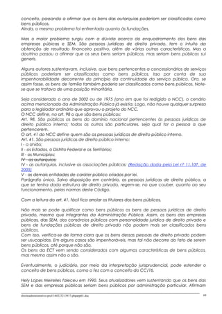 conceito, passando a afirmar que os bens das autarquias poderiam ser classificados como
bens públicos.
Ainda, o mesmo problema foi enfrentado quanto às fundações.
Mas o maior problema surgiu com a dúvida acerca do enquadramento dos bens das
empresas púbicas e SEM. São pessoas jurídicas de direito privado, tem o intuito da
obtenção de resultado financeiro positivo, além de várias outras características. Mas a
doutrina passou a afirmar que os seus bens seriam públicos, mas seriam bens públicos sui
generis.
Alguns autores sustentavam, inclusive, que bens pertencentes a concessionários de serviços
públicos poderiam ser classificados como bens públicos. Isso por conta de sua
impenhorabilidade decorrente do princípio da continuidade do serviço público. Ora, se
assim fosse, os bens de família também poderia ser classificados como bens públicos. Note-
se que se tratava de uma posição minoritária.
Seja considerado o ano de 2002 ou de 1975 (ano em que foi redigido o NCC), o cenário
acima mencionado da Administração Pública já existia. Logo, não houve qualquer surpresa
para o legislador ordinário que aprovou o projeto do NCC.
O NCC define, no art. 98 o que são bens públicos:
Art. 98. São públicos os bens do domínio nacional pertencentes às pessoas jurídicas de
direito público interno; todos os outros são particulares, seja qual for a pessoa a que
pertencerem.
O art. 41 do NCC define quem são as pessoas jurídicas de direito público interno.
Art. 41. São pessoas jurídicas de direito público interno:
I - a União;
II - os Estados, o Distrito Federal e os Territórios;
III - os Municípios;
IV - as autarquias;
IV - as autarquias, inclusive as associações públicas; (Redação dada pela Lei nº 11.107, de
2005)
V - as demais entidades de caráter público criadas por lei.
Parágrafo único. Salvo disposição em contrário, as pessoas jurídicas de direito público, a
que se tenha dado estrutura de direito privado, regem-se, no que couber, quanto ao seu
funcionamento, pelas normas deste Código.
Com a leitura do art. 41, fácil fica arrolar os titulares dos bens públicos.
Não mais se pode qualificar como bens públicos os bens de pessoas jurídicas de direito
privado, mesmo que integrantes da Administração Pública. Assim, os bens das empresas
públicas, das SEM, dos consórcios públicos com personalidade jurídica de direito privado e
bens de fundações públicas de direito privado não podem mais ser classificados bens
públicos.
Com isso, verifica-se de forma clara que os bens dessas pessoas de direito privado podem
ser usucapidos. Em alguns casos são impenhoráveis, mas tal não decorre do fato de serem
bens públicos, até porque não são.
Os bens da ECT vem sendo considerados com algumas características de bens públicos,
mas mesmo assim não o são.
Eventualmente, o judiciário, por meio da interpretação jurisprudencial, pode estender o
conceito de bens públicos, como o fez com o conceito do CC/16.
Hely Lopes Meirelles faleceu em 1990. Seus atualizadores vem sustentando que os bens das
SEM e das empresas públicas seriam bens públicos por administração particular. Afirmam
direitoadministrativo-prof-140325213937-phpapp01.doc 69
 