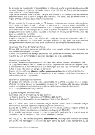 Do princípio da moralidade, impessoalidade e eficiência resulta a proibição da nomeação
do parente para o cargo em comissão, mesmo onde não tiver lei. É uma interpretação em
conformidade com a Constituição.
O professor entende sobre a súmula 13 que essa discussão sobre nepotismo esconde um
problema maior que é que os cargos em comissão, 90% deles, não poderiam existir. As
regras antinepotismo são boas, mas não suficientes.
Súmula vinculante 13: o governador do PR tinha um irmão que era o chefe máximo de um
órgão estadual. Quando veio a súmula, o exonerou e o nomeou como secretário de
estado, já que a súmula vinculante não se aplica aos agentes políticos. Essa questão já foi
discutida no STF, na reclamação 6.650. Assim, a súmula vinculante n.º 13 não se aplica aos
cargos políticos de auto-escalão. Ex: pode-se nomear um irmão para ser ministro, mas não
para ser o diretor do ministério.
c) quanto ao modo de desligamento:
A pessoa que ocupa um cargo efetivo não pode ser livremente exonerada, não há a
hipótese de demissão ad nutum para os cargos efetivos, ou seja, para que haja eventual
desligamento deve haver processo, com observância ao princípio da ampla defesa.
As súmulas 20 e 21 do STF tratam do tema:
Súmula 20É necessário processo administrativo, com ampla defesa, para demissão de
funcionário admitido por concurso.
Súmula 21Funcionário em estágio probatório não pode ser exonerado nem demitido sem
inquérito ou sem as formalidades legais de apuração de sua capacidade.
d) quanto as atribuições:
As atribuições de um cargo público são estabelecidas pela lei. O que a lei pode atribuir?
Os cargos em comissão, art. 37, V da Constituição, só podem ter funções de direção, chefia
e assessoramento. É inconstitucional lei que der função que não seja uma dessas. Cargo de
índole técnica não pode ser cargo em comissão.
Cargos efetivos: além de direção, chefia e assessoramento pode ter atribuição técnica.
Exemplo: O cargo de diretor geral do hospital pode ser cargo em comissão, mas o cargo de
médico tem que ser cargo efetivo.
e) quanto à organização da carreira:
Os cargos em comissão nunca serão organizados em carreira, ao passo que os cargos
efetivos, em regra, devem ser organizados em carreira. A exceção são os cargos isolados,
onde a quantidade é muito pequena e não se justifica a organização da carreira.
Todo cargo de carreira é cargo efetivo.
f) quanto ao regime previdenciário:
quando se fala em previdência, há dois regimes:
- o Regime Geral de Previdência Social (INSS) (art. 201 da CF):
- Regime Próprio de Previdência dos Servidores Públicos (art. 40 da CF):
Até a EC 20/98, tanto os ocupantes dos cargos efetivos quanto os ocupantes dos cargos
em comissão estavam sujeitos ao regime próprio de previdência.
Depois da EC 20/98, os ocupantes de cargos efetivos estão sujeitos ao regime próprio de
previdência dos servidores públicos, regulamentado pelo art. 40 da CF.
Já ao servidor que ocupa apenas o cargo em comissão, aplica-se-lhe o regime geral de
previdência social, tal como ocorre com os servidores celetistas.
Art. 40 (...) § 13 - Ao servidor ocupante, exclusivamente, de cargo em comissão declarado
em lei de livre nomeação e exoneração bem como de outro cargo temporário ou de
direitoadministrativo-prof-140325213937-phpapp01.doc 7
 