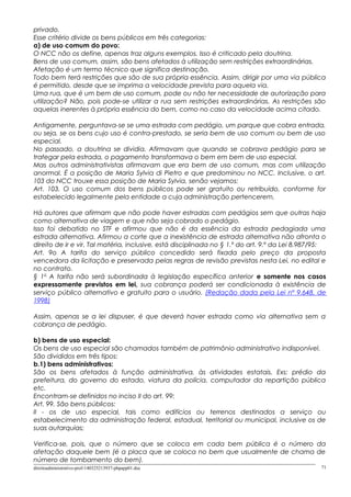 privado.
Esse critério divide os bens públicos em três categorias:
a) de uso comum do povo:
O NCC não os define, apenas traz alguns exemplos. Isso é criticado pela doutrina.
Bens de uso comum, assim, são bens afetados à utilização sem restrições extraordinárias.
Afetação é um termo técnico que significa destinação.
Todo bem terá restrições que são de sua própria essência. Assim, dirigir por uma via pública
é permitido, desde que se imprima a velocidade prevista para aquela via.
Uma rua, que é um bem de uso comum, pode ou não ter necessidade de autorização para
utilização? Não, pois pode-se utilizar a rua sem restrições extraordinárias. As restrições são
aquelas inerentes à própria essência do bem, como no caso da velocidade acima citado.
Antigamente, perguntava-se se uma estrada com pedágio, um parque que cobra entrada,
ou seja, se os bens cujo uso é contra-prestado, se seria bem de uso comum ou bem de uso
especial.
No passado, a doutrina se dividia. Afirmavam que quando se cobrava pedágio para se
trafegar pela estrada, o pagamento transformava o bem em bem de uso especial.
Mas outros administrativistas afirmavam que era bem de uso comum, mas com utilização
anormal. É a posição de Maria Sylvia di Pietro e que predominou no NCC. Inclusive, o art.
103 do NCC trouxe essa posição de Maria Sylvia, senão vejamos:
Art. 103. O uso comum dos bens públicos pode ser gratuito ou retribuído, conforme for
estabelecido legalmente pela entidade a cuja administração pertencerem.
Há autores que afirmam que não pode haver estradas com pedágios sem que outras haja
como alternativa de viagem e que não seja cobrado o pedágio.
Isso foi debatido no STF e afirmou que não é da essência da estrada pedagiada uma
estrada alternativa. Afirmou a corte que a inexistência de estrada alternativa não afronta o
direito de ir e vir. Tal matéria, inclusive, está disciplinada no § 1.º do art. 9.º da Lei 8.987/95:
Art. 9o A tarifa do serviço público concedido será fixada pelo preço da proposta
vencedora da licitação e preservada pelas regras de revisão previstas nesta Lei, no edital e
no contrato.
§ 1o
A tarifa não será subordinada à legislação específica anterior e somente nos casos
expressamente previstos em lei, sua cobrança poderá ser condicionada à existência de
serviço público alternativo e gratuito para o usuário. (Redação dada pela Lei nº 9.648, de
1998)
Assim, apenas se a lei dispuser, é que deverá haver estrada como via alternativa sem a
cobrança de pedágio.
b) bens de uso especial:
Os bens de uso especial são chamados também de patrimônio administrativo indisponível.
São divididos em três tipos:
b.1) bens administrativos:
São os bens afetados à função administrativa, às atividades estatais. Exs: prédio da
prefeitura, do governo do estado, viatura da polícia, computador da repartição pública
etc.
Encontram-se definidos no inciso II do art. 99:
Art. 99. São bens públicos:
II - os de uso especial, tais como edifícios ou terrenos destinados a serviço ou
estabelecimento da administração federal, estadual, territorial ou municipal, inclusive os de
suas autarquias;
Verifica-se, pois, que o número que se coloca em cada bem pública é o número da
afetação daquele bem (é a placa que se coloca no bem que usualmente de chama de
número de tombamento do bem).
direitoadministrativo-prof-140325213937-phpapp01.doc 71
 