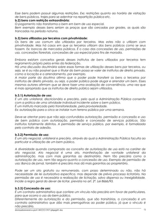 Esse bens podem possuir algumas restrições. Exs: restrições quanto ao horário de visitação
de bens públicos, trajes para se adentrar na repartição pública etc.
b.2) bens com restrição extraordinária:
O pagamento não transforma o bem em bem de uso especial.
Bem exemplo desses bens seriam as praças que são cercadas por grades, as quais são
trancadas no período noturno.
b.3) bens utilizados por terceiros com privatividade:
Os bens de uso comum são utilizados por terceiros. Mas estes não o utilizam com
privatividade. Mas há casos em que os terceiros utilizam dos bens públicos como se seus
fossem. Ex: bancas de mercados públicos. É o caso das concessões de uso, permissões de
uso, concessões florestais, concessões de uso especial para fins de moradia.
Embora existam conceitos gerais desses institutos de bens utilizados por terceiros tem
regramento próprio pelos entes da federação.
Há uma discussão doutrinária sobre essas formas de utilização desses bens por terceiros, ou
seja, se é ou não possível que o titular do bem possa se valer de institutos de direito privado,
como a locação e o arrendamento, por exemplo.
A maior parte da doutrina afirma que o poder pode transferir os bens a terceiros por
institutos de direito privado, ou seja, o poder público pode alugar e arrendar um bem. Esses
mesmos autores afirmam que se deve fazer uma avaliação de conveniência, uma vez que
é mais apropriado que os institutos de direito público sejam utilizados.
b.3.1) Autorização de uso:
É um ato unilateral, discricionário e precário, pelo qual a Administração Pública consente
com a prática de uma atividade individual incidente sobre o bem público.
É um instituto marcado pela transitoriedade, pela provisoriedade.
Ex: autorização para o circo se instalar num terreno público por uma semana.
Deve-se atentar para que não seja confundidos autorização, permissão e concessão e uso
de bem público com autorização, permissão e concessão de serviços públicos. São
institutos totalmente distintos. A permissão de serviço público, por exemplo, é formalizada
pelo contrato de adesão.
b.3.2) Permissão de uso:
É um ato negocial, unilateral e precário, através do qual a Administração Pública faculta ao
particular a utilização de um bem público.
A diversidade quando comparado ao conceito de autorização de uso está no caráter de
ato negocial. Ato negocial é uma ato, manifestação de vontade unilateral da
administração, mas com mais garantias ao destinatário. Nem tão precária como a
autorização de uso, nem tão segura quanto a concessão de uso. Exemplo de permissão de
uso: Banca de jornal, também é precário mas dá mais garantias ao proprietário.
Pode ser um ato gratuito ou remunerado, com prazo determinado ou não, não há
necessidade de lei autorizativa específica, mas depende de prévio processo licitatório. Na
permissão de uso é necessária a realização de licitação, salvo dispensa ou inexigibilidade.
Incide a regra geral do dever de licitar, prevista no art. 2º, Lei 8666/93.
b.3.3) Concessão de uso:
É um contrato administrativo que confere um vínculo não precário em favor de particulares,
para que ocorra o uso do bem público.
Diferentemente da autorização e da permissão, que são transitórias, a concessão é um
contrato administrativo que dão mais prerrogativas ao poder público, já que o vínculo é
não precário.
direitoadministrativo-prof-140325213937-phpapp01.doc 72
 