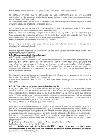 Pode ser um ato remunerado ou gratuito, por prazo certo ou indeterminado.
O Professor entende que a concessão de uso, justamente por ser um contrato
administrativo, não pode ser realizada por prazo indeterminado. Mas essas posição a que
ele se filia ainda é minoritária.
Quando a doutrina fala em prazo indeterminado, talvez esteja se referindo à possibilidade
de prorrogação do prazo da concessão de uso.
A concessão de uso é precedida de autorização legal. A Administração Pública deve
embasar a concessão de uso em uma lei autorizativa.
Não é necessária a autorização legislativa em cada caso, especifica, mas é necessária que
haja autorização legislativa genérica na lei. Este bem pode ser utilizado por meio de
concessão de uso, lei municipal, estadual ou federal (Majoritário).
Exemplo de concessão de uso é o mercado público.
Deve sempre ser a concessão precedida de processo licitatório, desde que não seja caso
de dispensa ou inexigibilidade.
Existem algumas espécies de concessão de uso que devem ser analisadas. Todas têm
regramento próprio, a saber:
b.3.3.1) concessão de direito real de uso:
Art. 7.º do Decreto-Lei 271/67:
Art. 7º É instituída a concessão de uso de terrenos públicos ou particulares remunerada ou
gratuita, por tempo certo ou indeterminado, como direito real resolúvel, para fins
específicos de regularização fundiária de interesse social, urbanização, industrialização,
edificação, cultivo da terra, aproveitamento sustentável das várzeas, preservação das
comunidades tradicionais e seus meios de subsistência ou outras modalidades de interesse
social em áreas urbanas.
Tem a particularidade de que a concessão de uso é feita como um programa de incentivo
habitacional, comercial (distritos industriais) etc.
A concessão de direito real de uso, pois, vem inserida em um programa de interesse social
relevante.
b.3.3.2 Concessão de uso especial para fins de moradia:
É regulada pela MP 2.220/01. Esse instituto estava originariamente no projeto de lei que
versava sobre o Estatuto das Cidades. Havia nos arts. 15 a 20 do Projeto de Lei o tratamento
da concessão de uso especial para fins de moradia. FHC vetou o instituto para que editasse
uma MP logo após, uma vez que o instituto deveria ser mais detalhado. FHC foi criticado
porque essas razões não são constitucionalmente previstas para o veto do Presidente. Mas
mesmo assim vetou essa parte do Estatuto das Cidades.
Foi, pois, editada a MP 2.220/01 que trata do tema.
Uma das características dos bens públicos é a impossibilidade de usucapião dos bens
públicos. Ocorre que o governo percebeu que havia verdadeiros bairros situados há muitos
anos em bens públicos. Havia pessoas que tinham invadido áreas públicas há muito tempo
e essas pessoas não tinham qualquer garantia quanto à titularização daquela propriedade.
Foi criada, pois, uma nova figura jurídica, por meio da qual essas pessoas ganhariam o
direito de concessão de uso para fins de moradia. Trata-se, na verdade, de uma quase-
propriedade.
Requisitos para obtenção da concessão de uso para fins de moradia:
Estão dispostos no art. 1.º da MP 2.220/01:
Art. 1º Aquele que, até 30 de junho de 2001, possuiu como seu, por cinco anos,
ininterruptamente e sem oposição, até duzentos e cinqüenta metros quadrados de imóvel
direitoadministrativo-prof-140325213937-phpapp01.doc 73
 