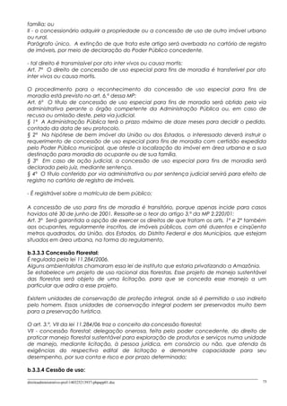 família; ou
II - o concessionário adquirir a propriedade ou a concessão de uso de outro imóvel urbano
ou rural.
Parágrafo único. A extinção de que trata este artigo será averbada no cartório de registro
de imóveis, por meio de declaração do Poder Público concedente.
- tal direito é transmissível por ato inter vivos ou causa mortis:
Art. 7º O direito de concessão de uso especial para fins de moradia é transferível por ato
inter vivos ou causa mortis.
O procedimento para o reconhecimento da concessão de uso especial para fins de
moradia está previsto no art. 6.º dessa MP:
Art. 6º O título de concessão de uso especial para fins de moradia será obtido pela via
administrativa perante o órgão competente da Administração Pública ou, em caso de
recusa ou omissão deste, pela via judicial.
§ 1º A Administração Pública terá o prazo máximo de doze meses para decidir o pedido,
contado da data de seu protocolo.
§ 2º Na hipótese de bem imóvel da União ou dos Estados, o interessado deverá instruir o
requerimento de concessão de uso especial para fins de moradia com certidão expedida
pelo Poder Público municipal, que ateste a localização do imóvel em área urbana e a sua
destinação para moradia do ocupante ou de sua família.
§ 3º Em caso de ação judicial, a concessão de uso especial para fins de moradia será
declarada pelo juiz, mediante sentença.
§ 4º O título conferido por via administrativa ou por sentença judicial servirá para efeito de
registro no cartório de registro de imóveis.
- É registrável sobre a matrícula de bem público;
A concessão de uso para fins de moradia é transitório, porque apenas incide para casos
havidos até 30 de junho de 2001. Ressalte-se o teor do artigo 3.º da MP 2.220/01:
Art. 3º Será garantida a opção de exercer os direitos de que tratam os arts. 1º e 2º também
aos ocupantes, regularmente inscritos, de imóveis públicos, com até duzentos e cinqüenta
metros quadrados, da União, dos Estados, do Distrito Federal e dos Municípios, que estejam
situados em área urbana, na forma do regulamento.
b.3.3.3 Concessão Florestal:
É regulada pela lei 11.284/2006.
Alguns ambientalistas chamaram essa lei de instituto que estaria privatizando a Amazônia.
Se estabelece um projeto de uso racional das florestas. Esse projeto de manejo sustentável
das florestas será objeto de uma licitação, para que se conceda esse manejo a um
particular que adira a esse projeto.
Existem unidades de conservação de proteção integral, onde só é permitido o uso indireto
pelo homem. Essas unidades de conservação integral podem ser preservados muito bem
para a preservação turística.
O art. 3.º, VII da lei 11.284/06 traz o conceito da concessão florestal:
VII - concessão florestal: delegação onerosa, feita pelo poder concedente, do direito de
praticar manejo florestal sustentável para exploração de produtos e serviços numa unidade
de manejo, mediante licitação, à pessoa jurídica, em consórcio ou não, que atenda às
exigências do respectivo edital de licitação e demonstre capacidade para seu
desempenho, por sua conta e risco e por prazo determinado;
b.3.3.4 Cessão de uso:
direitoadministrativo-prof-140325213937-phpapp01.doc 75
 