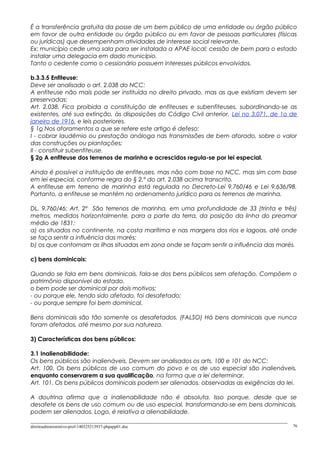 É a transferência gratuita da posse de um bem público de uma entidade ou órgão público
em favor de outra entidade ou órgão público ou em favor de pessoas particulares (físicas
ou jurídicas) que desempenham atividades de interesse social relevante.
Ex: município cede uma sala para ser instalada a APAE local; cessão de bem para o estado
instalar uma delegacia em dado município.
Tanto o cedente como o cessionário possuem interesses públicos envolvidos.
b.3.3.5 Enfiteuse:
Deve ser analisado o art. 2.038 do NCC:
A enfiteuse não mais pode ser instituída no direito privado, mas as que existiam devem ser
preservadas:
Art. 2.038. Fica proibida a constituição de enfiteuses e subenfiteuses, subordinando-se as
existentes, até sua extinção, às disposições do Código Civil anterior, Lei no 3.071, de 1o de
janeiro de 1916, e leis posteriores.
§ 1o Nos aforamentos a que se refere este artigo é defeso:
I - cobrar laudêmio ou prestação análoga nas transmissões de bem aforado, sobre o valor
das construções ou plantações;
II - constituir subenfiteuse.
§ 2o A enfiteuse dos terrenos de marinha e acrescidos regula-se por lei especial.
Ainda é possível a instituição de enfiteuses, mas não com base no NCC, mas sim com base
em lei especial, conforme regra do § 2.º do art. 2.038 acima transcrito.
A enfiteuse em terreno de marinha está regulada no Decreto-Lei 9.760/46 e Lei 9.636/98.
Portanto, a enfiteuse se mantém no ordenamento jurídico para os terrenos de marinha.
DL. 9.760/46: Art. 2º São terrenos de marinha, em uma profundidade de 33 (trinta e três)
metros, medidos horizontalmente, para a parte da terra, da posição da linha do preamar
médio de 1831:
a) os situados no continente, na costa marítima e nas margens dos rios e lagoas, até onde
se faça sentir a influência das marés;
b) os que contornam as ilhas situadas em zona onde se façam sentir a influência das marés.
c) bens dominicais:
Quando se fala em bens dominicais, fala-se dos bens públicos sem afetação. Compõem o
patrimônio disponível do estado.
o bem pode ser dominical por dois motivos:
- ou porque ele, tendo sido afetado, foi desafetado;
- ou porque sempre foi bem dominical.
Bens dominicais são tão somente os desafetados. (FALSO) Há bens dominicais que nunca
foram afetados, até mesmo por sua natureza.
3) Características dos bens públicos:
3.1 Inalienabilidade:
Os bens públicos são inalienáveis. Devem ser analisados os arts. 100 e 101 do NCC:
Art. 100. Os bens públicos de uso comum do povo e os de uso especial são inalienáveis,
enquanto conservarem a sua qualificação, na forma que a lei determinar.
Art. 101. Os bens públicos dominicais podem ser alienados, observadas as exigências da lei.
A doutrina afirma que a inalienabilidade não é absoluta. Isso porque, desde que se
desafete os bens de uso comum ou de uso especial, transformando-se em bens dominicais,
podem ser alienados. Logo, é relativa a alienabilidade.
direitoadministrativo-prof-140325213937-phpapp01.doc 76
 