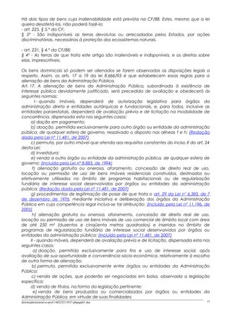 Há dois tipos de bens cuja inalienabilidade está prevista na CF/88. Estes, mesmo que a lei
queira desafetá-los, não poderá fazê-lo:
- art. 225, § 5.º da CF:
§ 5º - São indisponíveis as terras devolutas ou arrecadadas pelos Estados, por ações
discriminatórias, necessárias à proteção dos ecossistemas naturais.
- art. 231, § 4.º da CF/88:
§ 4º - As terras de que trata este artigo são inalienáveis e indisponíveis, e os direitos sobre
elas, imprescritíveis.
Os bens dominicais só podem ser alienados se forem observadas as disposições legais a
respeito. Assim, os arts. 17 a 19 da lei 8.666/93 é que estabelecem essas regras para a
alienação de bens da Administração Pública.
Art. 17. A alienação de bens da Administração Pública, subordinada à existência de
interesse público devidamente justificado, será precedida de avaliação e obedecerá às
seguintes normas:
I - quando imóveis, dependerá de autorização legislativa para órgãos da
administração direta e entidades autárquicas e fundacionais, e, para todos, inclusive as
entidades paraestatais, dependerá de avaliação prévia e de licitação na modalidade de
concorrência, dispensada esta nos seguintes casos:
a) dação em pagamento;
b) doação, permitida exclusivamente para outro órgão ou entidade da administração
pública, de qualquer esfera de governo, ressalvado o disposto nas alíneas f e h; (Redação
dada pela Lei nº 11.481, de 2007)
c) permuta, por outro imóvel que atenda aos requisitos constantes do inciso X do art. 24
desta Lei;
d) investidura;
e) venda a outro órgão ou entidade da administração pública, de qualquer esfera de
governo; (Incluída pela Lei nº 8.883, de 1994)
f) alienação gratuita ou onerosa, aforamento, concessão de direito real de uso,
locação ou permissão de uso de bens imóveis residenciais construídos, destinados ou
efetivamente utilizados no âmbito de programas habitacionais ou de regularização
fundiária de interesse social desenvolvidos por órgãos ou entidades da administração
pública; (Redação dada pela Lei nº 11.481, de 2007)
g) procedimentos de legitimação de posse de que trata o art. 29 da Lei no
6.383, de 7
de dezembro de 1976, mediante iniciativa e deliberação dos órgãos da Administração
Pública em cuja competência legal inclua-se tal atribuição; (Incluído pela Lei nº 11.196, de
2005)
h) alienação gratuita ou onerosa, aforamento, concessão de direito real de uso,
locação ou permissão de uso de bens imóveis de uso comercial de âmbito local com área
de até 250 m² (duzentos e cinqüenta metros quadrados) e inseridos no âmbito de
programas de regularização fundiária de interesse social desenvolvidos por órgãos ou
entidades da administração pública; (Incluído pela Lei nº 11.481, de 2007)
II - quando móveis, dependerá de avaliação prévia e de licitação, dispensada esta nos
seguintes casos:
a) doação, permitida exclusivamente para fins e uso de interesse social, após
avaliação de sua oportunidade e conveniência sócio-econômica, relativamente à escolha
de outra forma de alienação;
b) permuta, permitida exclusivamente entre órgãos ou entidades da Administração
Pública;
c) venda de ações, que poderão ser negociadas em bolsa, observada a legislação
específica;
d) venda de títulos, na forma da legislação pertinente;
e) venda de bens produzidos ou comercializados por órgãos ou entidades da
Administração Pública, em virtude de suas finalidades;
direitoadministrativo-prof-140325213937-phpapp01.doc 77
 