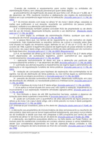 f) venda de materiais e equipamentos para outros órgãos ou entidades da
Administração Pública, sem utilização previsível por quem deles dispõe.
g) procedimentos de legitimação de posse de que trata o art. 29 da Lei no
6.383, de 7
de dezembro de 1976, mediante iniciativa e deliberação dos órgãos da Administração
Pública em cuja competência legal inclua-se tal atribuição; (Incluído pela Lei nº 11.196, de
2005)
§ 1o
Os imóveis doados com base na alínea "b" do inciso I deste artigo, cessadas as
razões que justificaram a sua doação, reverterão ao patrimônio da pessoa jurídica
doadora, vedada a sua alienação pelo beneficiário.
§ 2o
A Administração também poderá conceder título de propriedade ou de direito
real de uso de imóveis, dispensada licitação, quando o uso destinar-se: (Redação dada
pela Lei nº 11.196, de 2005)
I - a outro órgão ou entidade da Administração Pública, qualquer que seja a
localização do imóvel; (Incluído pela Lei nº 11.196, de 2005)
II - a pessoa física que, nos termos de lei, regulamento ou ato normativo do órgão
competente, haja implementado os requisitos mínimos de cultura e moradia sobre área
rural situada na região da Amazônia Legal, definida no art. 2o
da Lei no
5.173, de 27 de
outubro de 1966, superior à legalmente passível de legitimação de posse referida na alínea
g do inciso I do caput deste artigo, atendidos os limites de área definidos por ato normativo
do Poder Executivo. (Incluído pela Lei nº 11.196, de 2005) (Regulamento)
§ 2o
-A. As hipóteses da alínea g do inciso I do caput e do inciso II do § 2o
deste artigo
ficam dispensadas de autorização legislativa, porém submetem-se aos seguintes
condicionamentos: (Incluído pela Lei nº 11.196, de 2005)
I - aplicação exclusivamente às áreas em que a detenção por particular seja
comprovadamente anterior a 1o
de dezembro de 2004; (Incluído pela Lei nº 11.196, de 2005)
II - submissão aos demais requisitos e impedimentos do regime legal e administrativo da
destinação e da regularização fundiária de terras públicas; (Incluído pela Lei n] 11.196, de
2005)
III - vedação de concessões para hipóteses de exploração não-contempladas na lei
agrária, nas leis de destinação de terras públicas, ou nas normas legais ou administrativas
de zoneamento ecológico-econômico; e (Incluído pela Lei nº 11.196, de 2005)
IV - previsão de rescisão automática da concessão, dispensada notificação, em caso
de declaração de utilidade, ou necessidade pública ou interesse social. (Incluído pela Lei nº
11.196, de 2005)
§ 2o
-B. A hipótese do inciso II do § 2o
deste artigo: (Incluído pela Lei nº 11.196, de 2005)
I - só se aplica a imóvel situado em zona rural, não sujeito a vedação, impedimento ou
inconveniente a sua exploração mediante atividades agropecuárias; (Incluído pela Lei nº
11.196, de 2005)
II - fica limitada a áreas de até 500 (quinhentos) hectares, vedada a dispensa de
licitação para áreas superiores a esse limite; e (Incluído pela Lei nº 11.196, de 2005)
III - pode ser cumulada com o quantitativo de área decorrente da figura prevista na
alínea g do inciso I do caput deste artigo, até o limite previsto no inciso II deste parágrafo.
(Incluído pela Lei nº 11.196, de 2005)
§ 3o
Entende-se por investidura, para os fins desta lei: (Redação dada pela Lei nº 9.648, de
1998)
I - a alienação aos proprietários de imóveis lindeiros de área remanescente ou resultante de
obra pública, área esta que se tornar inaproveitável isoladamente, por preço nunca inferior
ao da avaliação e desde que esse não ultrapasse a 50% (cinqüenta por cento) do valor
constante da alínea "a" do inciso II do art. 23 desta lei; (Incluído pela Lei nº 9.648, de 1998)
II - a alienação, aos legítimos possuidores diretos ou, na falta destes, ao Poder Público, de
imóveis para fins residenciais construídos em núcleos urbanos anexos a usinas hidrelétricas,
desde que considerados dispensáveis na fase de operação dessas unidades e não
integrem a categoria de bens reversíveis ao final da concessão. (Incluído pela Lei nº 9.648,
de 1998)
direitoadministrativo-prof-140325213937-phpapp01.doc 78
 