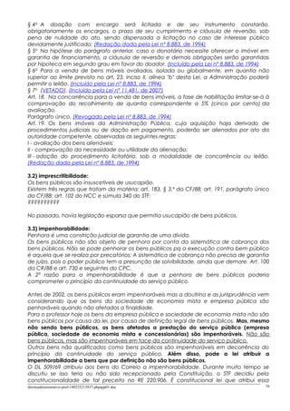 § 4o
A doação com encargo será licitada e de seu instrumento constarão,
obrigatoriamente os encargos, o prazo de seu cumprimento e cláusula de reversão, sob
pena de nulidade do ato, sendo dispensada a licitação no caso de interesse público
devidamente justificado; (Redação dada pela Lei nº 8.883, de 1994)
§ 5o
Na hipótese do parágrafo anterior, caso o donatário necessite oferecer o imóvel em
garantia de financiamento, a cláusula de reversão e demais obrigações serão garantidas
por hipoteca em segundo grau em favor do doador. (Incluído pela Lei nº 8.883, de 1994)
§ 6o
Para a venda de bens móveis avaliados, isolada ou globalmente, em quantia não
superior ao limite previsto no art. 23, inciso II, alínea "b" desta Lei, a Administração poderá
permitir o leilão. (Incluído pela Lei nº 8.883, de 1994)
§ 7o
(VETADO). (Incluído pela Lei nº 11.481, de 2007)
Art. 18. Na concorrência para a venda de bens imóveis, a fase de habilitação limitar-se-á à
comprovação do recolhimento de quantia correspondente a 5% (cinco por cento) da
avaliação.
Parágrafo único. (Revogado pela Lei nº 8.883, de 1994)
Art. 19. Os bens imóveis da Administração Pública, cuja aquisição haja derivado de
procedimentos judiciais ou de dação em pagamento, poderão ser alienados por ato da
autoridade competente, observadas as seguintes regras:
I - avaliação dos bens alienáveis;
II - comprovação da necessidade ou utilidade da alienação;
III - adoção do procedimento licitatório, sob a modalidade de concorrência ou leilão.
(Redação dada pela Lei nº 8.883, de 1994)
3.2) imprescritibilidade:
Os bens públicos são insuscetíveis de usucapião.
Existem três regras que tratam da matéria: art. 183, § 3.º da CF/88; art. 191, parágrafo único
da CF/88; art. 102 do NCC e súmula 340 do STF:
??????????
No passado, havia legislação esparsa que permitia usucapião de bens públicos.
3.3) impenhorabilidade:
Penhora é uma constrição judicial de garantia de uma dívida.
Os bens públicos não são objeto de penhora por conta da sistemática de cobrança dos
bens públicos. Não se pode penhorar os bens públicos pq a execução contra bem público
é aquela que se realiza por precatórios; A sistemática de cobrança não precisa de garantia
de juízo, pois o poder público tem a presunção de solvibilidade, ainda que demore. Art. 100
da CR/88 e art. 730 e seguintes do CPC.
A 2ª razão para a impenhorabilidade é que a penhora de bens públicos poderia
comprometer o princípio da continuidade do serviço público.
Antes de 2002, os bens públicos eram impenhoráveis mas a doutrina e as jurisprudência vem
considerando que os bens da sociedade de economia mista e empresa pública são
penhoráveis quando não afetados a finaldiade.
Para o professor hoje os bens da empresa pública e sociedade de economia mista não são
bens públicos por causa da lei, por causa de definição legal de bens públicos. Mas, mesmo
não sendo bens públicos, os bens afetados a prestação do serviço público (empresa
pública, sociedade de economia mista e concessionárias) são impenhoráveis. Não são
bens públicos, mas são impenhoráveis em face da continuidade do serviço público.
Outros bens não qualificados como bens públicos são impenhoráveis em decorrência do
princípio da continuidade do serviço público. Além disso, pode a lei atribuir a
impenhorabilidade a bens que por definição não são bens públicos.
O DL 509/69 atribuiu aos bens do Correio a impenhorabilidade. Durante muito tempo se
discutiu se isso teria ou não sido recepcionado pela Constituição, o STF decidiu pela
constitucionalidade de tal preceito no RE 220.906. É constitucional lei que atribui essa
direitoadministrativo-prof-140325213937-phpapp01.doc 79
 