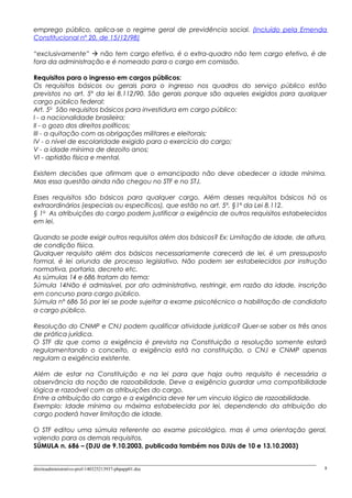 emprego público, aplica-se o regime geral de previdência social. (Incluído pela Emenda
Constitucional nº 20, de 15/12/98)
“exclusivamente”  não tem cargo efetivo, é o extra-quadro não tem cargo efetivo, é de
fora da administração e é nomeado para o cargo em comissão.
Requisitos para o ingresso em cargos públicos:
Os requisitos básicos ou gerais para o ingresso nos quadros do serviço público estão
previstos no art. 5º da lei 8.112/90. São gerais porque são aqueles exigidos para qualquer
cargo público federal:
Art. 5o
São requisitos básicos para investidura em cargo público:
I - a nacionalidade brasileira;
II - o gozo dos direitos políticos;
III - a quitação com as obrigações militares e eleitorais;
IV - o nível de escolaridade exigido para o exercício do cargo;
V - a idade mínima de dezoito anos;
VI - aptidão física e mental.
Existem decisões que afirmam que o emancipado não deve obedecer a idade mínima.
Mas essa questão ainda não chegou no STF e no STJ.
Esses requisitos são básicos para qualquer cargo. Além desses requisitos básicos há os
extraordinários (especiais ou específicos), que estão no art. 5º, §1º da Lei 8.112.
§ 1o
As atribuições do cargo podem justificar a exigência de outros requisitos estabelecidos
em lei.
Quando se pode exigir outros requisitos além dos básicos? Ex: Limitação de idade, de altura,
de condição física.
Qualquer requisito além dos básicos necessariamente carecerá de lei, é um pressuposto
formal, é lei oriunda de processo legislativo. Não podem ser estabelecidos por instrução
normativa, portaria, decreto etc.
As súmulas 14 e 686 tratam do tema:
Súmula 14Não é admissível, por ato administrativo, restringir, em razão da idade, inscrição
em concurso para cargo público.
Súmula nº 686 Só por lei se pode sujeitar a exame psicotécnico a habilitação de candidato
a cargo público.
Resolução do CNMP e CNJ podem qualificar atividade jurídica? Quer-se saber os três anos
de prática jurídica.
O STF diz que como a exigência é prevista na Constituição a resolução somente estará
regulamentando o conceito, a exigência está na constituição, o CNJ e CNMP apenas
regulam a exigência existente.
Além de estar na Constituição e na lei para que haja outro requisito é necessária a
observância da noção de razoabilidade. Deve a exigência guardar uma compatibilidade
lógica e razoável com as atribuições do cargo.
Entre a atribuição do cargo e a exigência deve ter um vinculo lógico de razoabilidade.
Exemplo: Idade mínima ou máxima estabelecida por lei, dependendo da atribuição do
cargo poderá haver limitação de idade.
O STF editou uma súmula referente ao exame psicológico, mas é uma orientação geral,
valendo para os demais requisitos.
SÚMULA n. 686 – (DJU de 9.10.2003, publicada também nos DJUs de 10 e 13.10.2003)
direitoadministrativo-prof-140325213937-phpapp01.doc 8
 