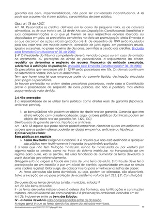 garantia aos bens, impenhorabilidade, não pode ser considerada inconstitucional. A lei
pode dar a quem não é bem público, característica de bem público.
Obs.: art. 78 do ADCT.
Art. 78. Ressalvados os créditos definidos em lei como de pequeno valor, os de natureza
alimentícia, os de que trata o art. 33 deste Ato das Disposições Constitucionais Transitórias e
suas complementações e os que já tiverem os seus respectivos recursos liberados ou
depositados em juízo, os precatórios pendentes na data de promulgação desta Emenda e
os que decorram de ações iniciais ajuizadas até 31 de dezembro de 1999 serão liquidados
pelo seu valor real, em moeda corrente, acrescido de juros legais, em prestações anuais,
iguais e sucessivas, no prazo máximo de dez anos, permitida a cessão dos créditos. (Incluído
pela Emenda Constitucional nº 30, de 2000)
§ 4º O Presidente do Tribunal competente deverá, vencido o prazo ou em caso de omissão
no orçamento, ou preterição ao direito de precedência, a requerimento do credor,
requisitar ou determinar o seqüestro de recursos financeiros da entidade executada,
suficientes à satisfação da prestação. (Incluído pela Emenda Constitucional nº 30, de 2000)
Os precatórios que venceram até 31.12.99 serão parcelados em 10x. Os demais continuam
na sistemática normal, inclusive os alimentares.
Tem que haver uma lei que empregue parte da corrente líquida, destinação vinculada
para pagar os precatórios.
Se houver preterição na ordem destes precatórios parcelados, neste caso a Constituição
prevê a possibilidade de seqüestro de bens públicos. Isso não é penhora, mas efetivo
pagamento do valor devido.
3.4 Não oneração:
É a impossibilidade de se utilizar bens públicos como direitos reais de garantia (hipoteca,
anticrese, penhor).
1- os bens públicos não podem ser objeto de direito real de garantia. Garantia que tem
direta relação com a inalienabilidade. Logo, os bens públicos dominicais podem ser
objeto de direito real de garantia (art. 1420, CC).
Direitos reais de garantia penhor, hipoteca e anticrese.
Art. 1.420. Só aquele que pode alienar poderá empenhar, hipotecar ou dar em anticrese; só
os bens que se podem alienar poderão ser dados em penhor, anticrese ou hipoteca.
4) Observações finais:
Bens públicos em espécie
1- Terras Devolutas: Diógenes Gasparini  é aquela que não está destinada a qualquer
uso público nem legitimamente integrada ao patrimônio particular.
É a terra que não tem titulação matricular, nunca foi matriculada ou por ventura por
alguma razão se perdeu, como na troca do sistema matricular, na transposição de um
regime para outro, ela se perdeu. Há uma tendência de aumentar as terras devolutas a
partir da lei do geo-referenciamento.
Grilagem está na origem a fraude em cima de uma terra devoluta. Esta fraude deve ter a
participação de um tabelião e por um oficial de cartório, oportunidade em que se simula
uma cadeia registral. Grilar surgiu de colocar insetos para envelhecer as folhas de papel.
As terras devolutas são bens dominicais, ou seja, podem ser alienadas, são disponíveis.
Salvo a exceção de uso para proteção de ecossistema naturais (art. 225, §5º, Constituição)
De quem são as terras devolutas (união, município, estado) ?
Art. 20. São bens da União:
II - as terras devolutas indispensáveis à defesa das fronteiras, das fortificações e construções
militares, das vias federais de comunicação e à preservação ambiental, definidas em lei;
Art. 26. Incluem-se entre os bens dos Estados:
IV - as terras devolutas não compreendidas entre as da União.
A regra geral é que as terras devolutas sejam dos estados-membros.
direitoadministrativo-prof-140325213937-phpapp01.doc 80
 